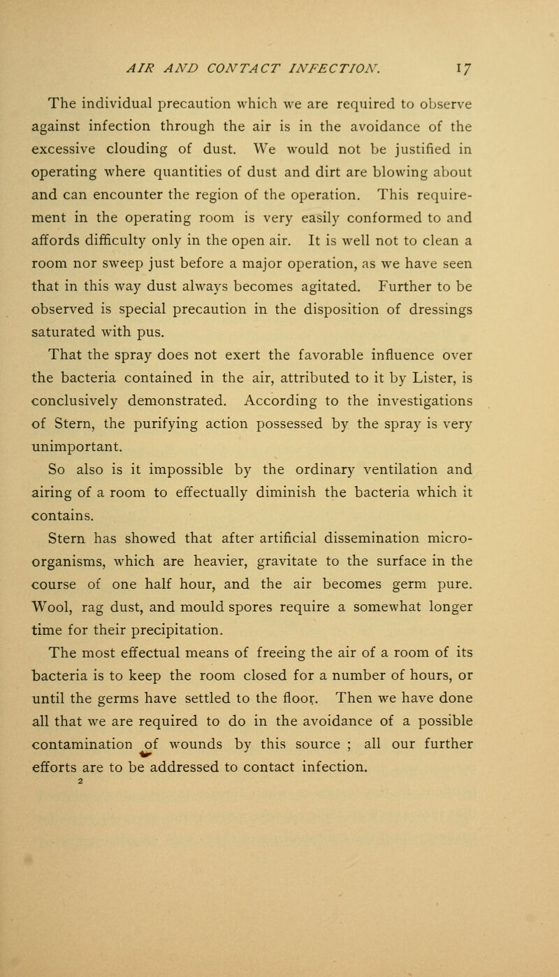 The individual precaution which we are required to observe against infection through the air is in the avoidance of the excessive clouding of dust. We would not be justified in operating where quantities of dust and dirt are blowing about and can encounter the region of the operation. This require- ment in the operating room is very easily conformed to and affords difficulty only in the open air. It is well not to clean a room nor sweep just before a major operation, as we have seen that in this way dust always becomes agitated. Further to be observed is special precaution in the disposition of dressings saturated with pus. That the spray does not exert the favorable influence over the bacteria contained in the air, attributed to it by Lister, is conclusively demonstrated. According to the investigations of Stern, the purifying action possessed by the spray is very unimportant. So also is it impossible by the ordinary ventilation and airing of a room to effectually diminish the bacteria which it contains. Stern has showed that after artificial dissemination micro- organisms, which are heavier, gravitate to the surface in the course of one half hour, and the air becomes germ pure. Wool, rag dust, and mould spores require a somewhat longer time for their precipitation. The most effectual means of freeing the air of a room of its bacteria is to keep the room closed for a number of hours, or until the germs have settled to the floor. Then we have done all that we are required to do in the avoidance of a possible contamination of wounds by this source ; all our further efforts are to be addressed to contact infection.