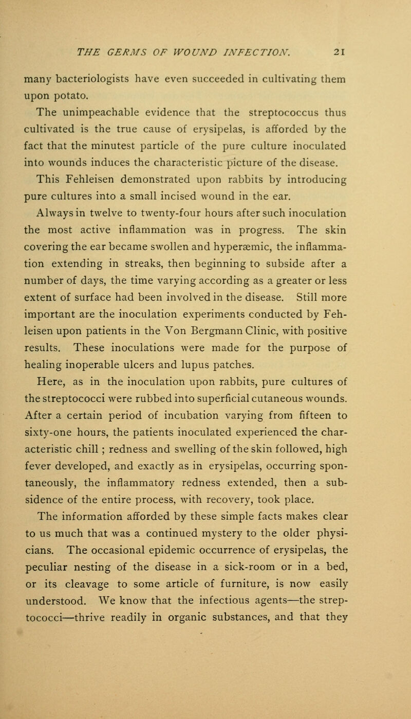 many bacteriologists have even succeeded in cultivating them upon potato. The unimpeachable evidence that the streptococcus thus cultivated is the true cause of erysipelas, is afforded by the fact that the minutest particle of the pure culture inoculated into wounds induces the characteristic picture of the disease. This Fehleisen demonstrated upon rabbits by introducing pure cultures into a small incised wound in the ear. Always in twelve to twenty-four hours after such inoculation the most active inflammation was in progress. The skin covering the ear became swollen and hyperaemic, the inflamma- tion extending in streaks, then beginning to subside after a number of days, the time varying according as a greater or less extent of surface had been involved in the disease. Still more important are the inoculation experiments conducted by Feh- leisen upon patients in the Von Bergmann Clinic, with positive results. These inoculations were made for the purpose of healing inoperable ulcers and lupus patches. Here, as in the inoculation upon rabbits, pure cultures of the streptococci were rubbed into superficial cutaneous wounds. After a certain period of incubation varying from fifteen to sixty-one hours, the patients inoculated experienced the char- acteristic chill; redness and swelling of the skin followed, high fever developed, and exactly as in erysipelas, occurring spon- taneously, the inflammatory redness extended, then a sub- sidence of the entire process, with recovery, took place. The information afforded by these simple facts makes clear to us much that was a continued mystery to the older physi- cians. The occasional epidemic occurrence of erysipelas, the peculiar nesting of the disease in a sick-room or in a bed, or its cleavage to some article of furniture, is now easily understood. We know that the infectious agents—the strep- tococci—thrive readily in organic substances, and that they