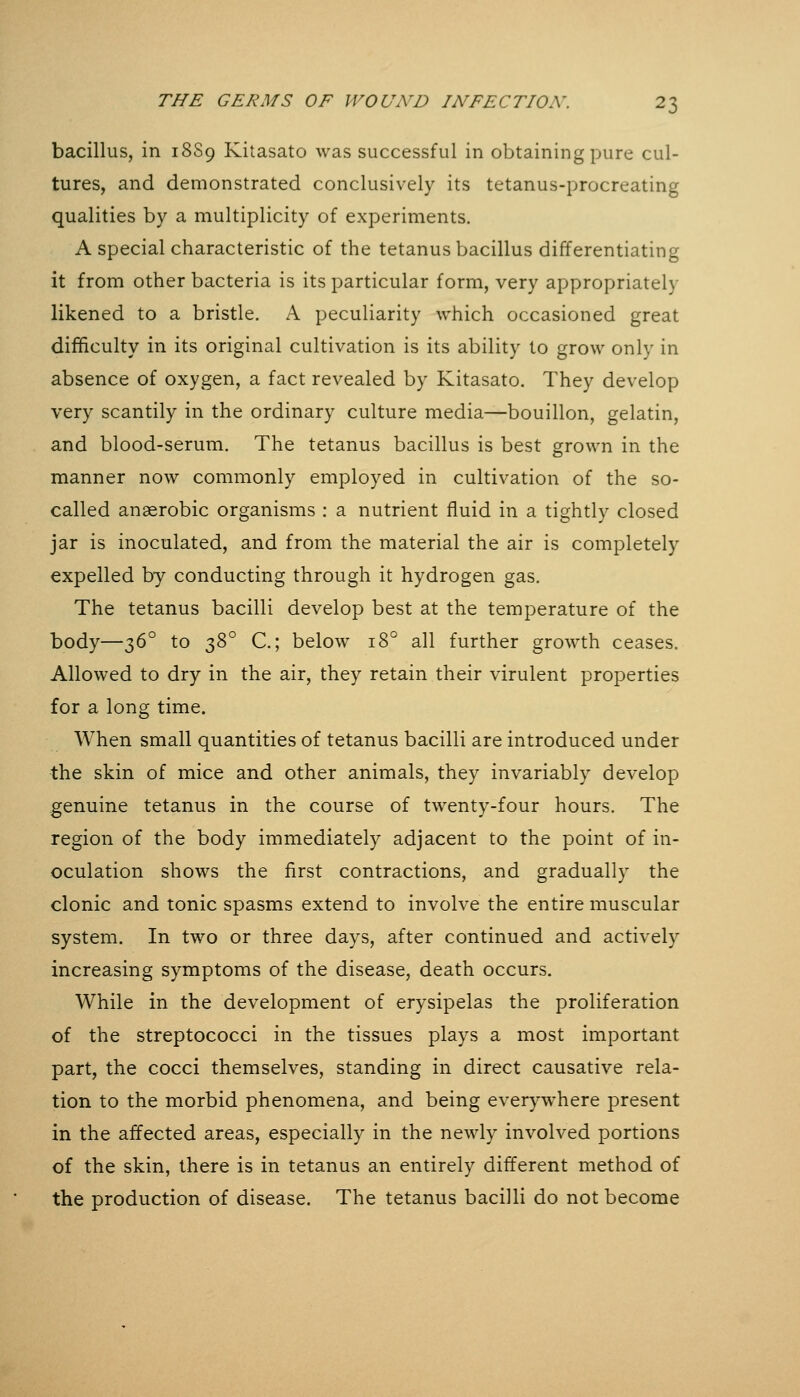 bacillus, in 18S9 Kitasato was successful in obtaining pure cul- tures, and demonstrated conclusively its tetanus-procreating qualities by a multiplicity of experiments. A special characteristic of the tetanus bacillus differentiating it from other bacteria is its particular form, very appropriately likened to a bristle. A peculiarity which occasioned great difficulty in its original cultivation is its ability to grow only in absence of oxygen, a fact revealed by Kitasato. They develop very scantily in the ordinary culture media—bouillon, gelatin, and blood-serum. The tetanus bacillus is best grown in the manner now commonly employed in cultivation of the so- called anaerobic organisms : a nutrient fluid in a tightly closed jar is inoculated, and from the material the air is completely expelled by conducting through it hydrogen gas. The tetanus bacilli develop best at the temperature of the body—-^6° to 2)^'^ C; below 18° all further growth ceases. Allowed to dry in the air, they retain their virulent properties for a long time. When small quantities of tetanus bacilli are introduced under the skin of mice and other animals, they invariably develop genuine tetanus in the course of twenty-four hours. The region of the body immediately adjacent to the point of in- oculation shows the first contractions, and gradually the clonic and tonic spasms extend to involve the entire muscular system. In two or three days, after continued and actively increasing symptoms of the disease, death occurs. While in the development of erysipelas the proliferation of the streptococci in the tissues plays a most important part, the cocci themselves, standing in direct causative rela- tion to the morbid phenomena, and being everywhere present in the affected areas, especially in the newly involved portions of the skin, there is in tetanus an entirely different method of the production of disease. The tetanus bacilli do not become