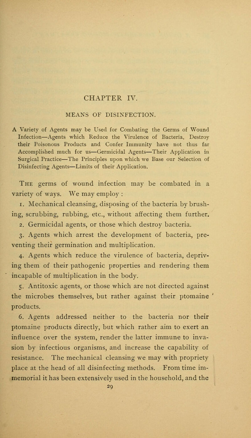 CHAPTER IV. MEANS OF DISINFECTION. A Variety of Agents may be Used for Combating the Germs of Wound Infection—Agents which Reduce the Virulence of Bacteria, Destroy their Poisonous Products and Confer Immunity have not thus far Accomplished much for us—Germicidal Agents—Their Application in Surgical Practice—The Principles upon which we Base our Selection of Disinfecting Agents—Limits of their Application. The germs of wound infection may be combated in a variety of ways. We may employ : 1. Mechanical cleansing, disposing of the bacteria by brush- ing, scrubbing, rubbing, etc., without affecting them further. 2. Germicidal agents, or those which destroy bacteria. 3. Agents which arrest the development of bacteria, pre- venting their germination and multiplication. 4. iVgents which reduce the virulence of bacteria, depriv- ing them of their pathogenic properties and rendering them incapable of multiplication in the body. 5. Antitoxic agents, or those which are not directed against the microbes themselves, but rather against their ptomaine products. 6. Agents addressed neither to the bacteria nor their ptomaine products directly, but which rather aim to exert an influence over the system, render the latter immune to inva- sion by infectious organisms, and increase the capability of resistance. The mechanical cleansing we may with propriety place at the head of all disinfecting methods. From time im- memorial it has been extensively used in the household, and the