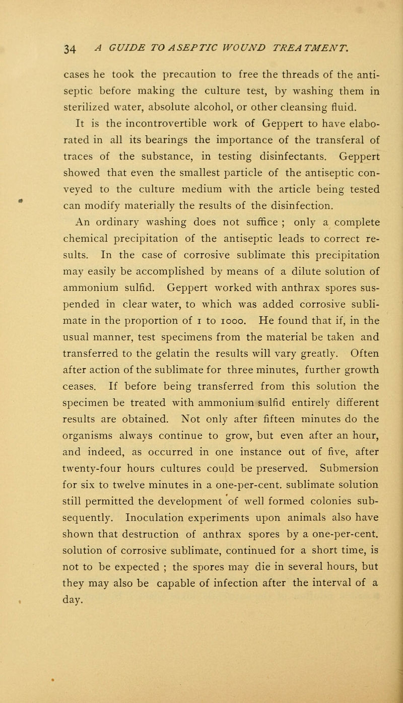 cases he took the precaution to free the threads of the anti- septic before making the culture test, by washing them in sterilized water, absolute alcohol, or other cleansing fluid. It is the incontrovertible work of Geppert to have elabo- rated in all its bearings the importance of the transferal of traces of the substance, in testing disinfectants. Geppert showed that even the smallest particle of the antiseptic con- veyed to the culture medium with the article being tested can modify materially the results of the disinfection. An ordinary washing does not suffice ; only a complete chemical precipitation of the antiseptic leads to correct re- sults. In the case of corrosive sublimate this precipitation may easily be accomplished by means of a dilute solution of ammonium sulfid. Geppert worked with anthrax spores sus- pended in clear water, to which was added corrosive subli- mate in the proportion of i to looo. He found that if, in the usual manner, test specimens from the material be taken and transferred to the gelatin the results will vary greatly. Often after action of the sublimate for three minutes, further growth ceases. If before being transferred from this solution the specimen be treated with ammonium sulfid entirely different results are obtained. Not only after fifteen minutes do the organisms always continue to grow, but even after an hour, and indeed, as occurred in one instance out of five, after twenty-four hours cultures could be preserved. Submersion for six to twelve minutes in a one-per-cent. sublimate solution still permitted the development of well formed colonies sub- sequently. Inoculation experiments upon animals also have shown that destruction of anthrax spores by a one-per-cent. solution of corrosive sublimate, continued for a short time, is not to be expected ; the spores may die in several hours, but they may also be capable of infection after the interval of a day.