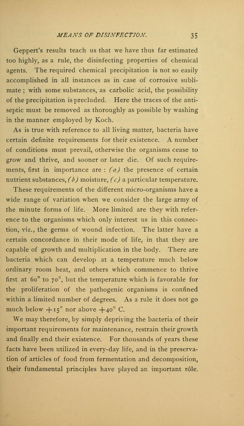 Geppert's results teach us that we have thus far estimated too highly, as a rule, the disinfecting properties of chemical agents. The required chemical precipitation is not so easily accomplished in all instances as in case of corrosive subli- mate ; with some substances, as carbolic acid, the possibility of the precipitation is precluded. Here the traces of the anti- septic must be removed as thoroughly as possible by washing in the manner employed by Koch. As is true with reference to all living matter, bacteria have certain definite requirements for their existence. A number of conditions must prevail, otherwise the organisms cease to grow and thrive, and sooner or later die. Of such require- ments, first in importance are : (a) the presence of certain nutrient substances, (b) moisture, (c) a particular temperature. These requirements of the different micro-organisms have a wide range of variation when we consider the large army of the minute forms of life. More limited are they with refer- ence to the organisms which only interest us in this connec- tion, viz., the germs of wound infection. The latter have a certain concordance in their mode of life, in that they are capable of growth and multiplication in the body. There are bacteria which can develop at a temperature much below ordinary room heat, and others which commence to thrive first at 60° to 70°, but the temperature which is favorable for the proliferation of the pathogenic organisms is confined within a limited number of degrees. As a rule it does not go much below +15° nor above +40° C. We may therefore, by simply depriving the bacteria of their important requirements for maintenance, restrain their growth and finally end their existence. For thousands of years these facts have been utilized in every-day life, and in the preserva- tion of articles of food from fermentation and decomposition, their fundamental principles have played an imxportant role.