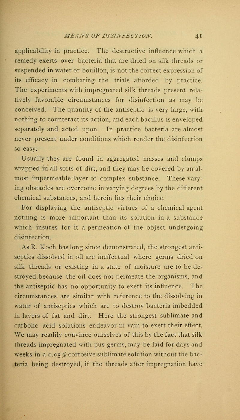 applicability in practice. The destructive influence which a remedy exerts over bacteria that are dried on silk threads or suspended in water or bouillon, is not the correct expression of its efficacy in combating the trials afforded by practice. The experiments with impregnated silk threads present rela- tively favorable circumstances for disinfection as may be conceived. The quantity of the antiseptic is very large, with nothing to counteract its action, and each bacillus is enveloped separately and acted upon. In practice bacteria are almost never present under conditions which render the disinfection so easy. Usually they are found in aggregated masses and clumps wrapped in all sorts of dirt, and they may be covered by an al- most impermeable layer of complex substance. These vary- ing obstacles are overcome in varying degrees by the different chemical substances, and herein lies their choice. For displaying the antiseptic virtues of a chemical agent nothing is more important than its solution in a substance which insures for it a permeation of the object undergoing disinfection. As R. Koch has long since demonstrated, the strongest anti- septics dissolved in oil are ineffectual where germs dried on silk threads or existing in a state of moisture are to be de- stroyed, because the oil does not permeate the organisms, and the antiseptic has no opportunity to exert its influence. The circumstances are similar with reference to the dissolving in water of antiseptics which are to destroy bacteria imbedded in layers of fat and dirt. Here the strongest sublimate and carbolic acid solutions endeavor in vain to exert their effect. We may readily convince ourselves of this by the fact that silk threads impregnated with pus germs, may be laid for days and weeks in a 0.05 ^ corrosive sublimate solution without the bac- teria being destroyed, if the threads after impregnation have