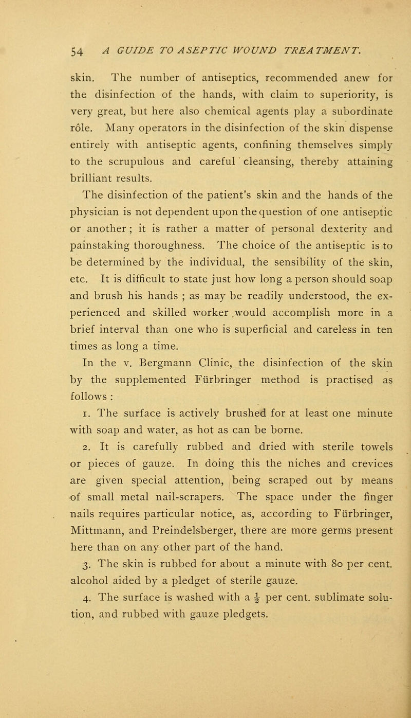 skin. The number of antiseptics, recommended anew for the disinfection of the hands, with claim to superiority, is very great, but here also chemical agents play a subordinate role. Many operators in the disinfection of the skin dispense entirely with antiseptic agents, confining themselves simply to the scrupulous and careful cleansing, thereby attaining brilliant results. The disinfection of the patient's skin and the hands of the physician is not dependent upon the question of one antiseptic or another ; it is rather a matter of personal dexterity and painstaking thoroughness. The choice of the antiseptic is to be determined by the individual, the sensibility of the skin, etc. It is difficult to state just how long a person should soap and brush his hands ; as may be readily understood, the ex- perienced and skilled worker .would accomplish more in a brief interval than one who is superficial and careless in ten times as long a time. In the V. Bergmann Clinic, the disinfection of the skin by the supplemented Fiirbringer method is practised as follows : 1. The surface is actively brushed for at least one minute with soap and water, as hot as can be borne. 2. It is carefully rubbed and dried with sterile towels or pieces of gauze. In doing this the niches and crevices are given special attention, being scraped out by means of small metal nail-scrapers. The space under the finger nails requires particular notice, as, according to Fürbringer, Mittmann, and Preindelsberger, there are more germs present here than on any other part of the hand. 3. The skin is rubbed for about a minute with 80 per cent. alcohol aided by a pledget of sterile gauze. 4. The surface is washed with a ^ per cent, sublimate solu- tion, and rubbed with gauze pledgets.