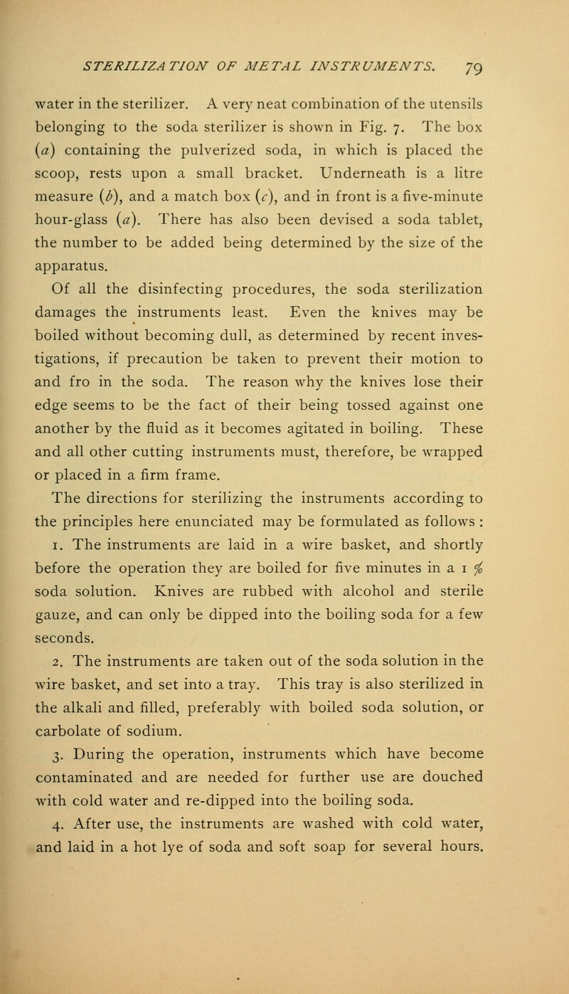 water in the sterilizer. A very neat combination of the utensils belonging to the soda sterilizer is shown in Fig. 7. The box {a) containing the pulverized soda, in which is placed the scoop, rests upon a small bracket. Underneath is a litre measure (<^), and a match box (^), and in front is a five-minute hour-glass {a). There has also been devised a soda tablet, the number to be added being determined by the size of the apparatus. Of all the disinfecting procedures, the soda sterilization damages the instruments least. Even the knives may be boiled without becoming dull, as determined by recent inves- tigations, if precaution be taken to prevent their motion to and fro in the soda. The reason why the knives lose their edge seems to be the fact of their being tossed against one another by the fluid as it becomes agitated in boiling. These and all other cutting instruments must, therefore, be wrapped or placed in a firm frame. The directions for sterilizing the instruments according to the principles here enunciated may be formulated as follows : 1. The instruments are laid in a wire basket, and shortly before the operation they are boiled for five minutes in a i ^ soda solution. Knives are rubbed with alcohol and sterile gauze, and can only be dipped into the boiling soda for a few seconds. 2. The instruments are taken out of the soda solution in the wire basket, and set into a tray. This tray is also sterilized in the alkali and filled, preferably with boiled soda solution, or carbolate of sodium. 3. During the operation, instruments which have become contaminated and are needed for further use are douched with cold water and re-dipped into the boiling soda. 4. After use, the instruments are washed with cold water, and laid in a hot lye of soda and soft soap for several hours.