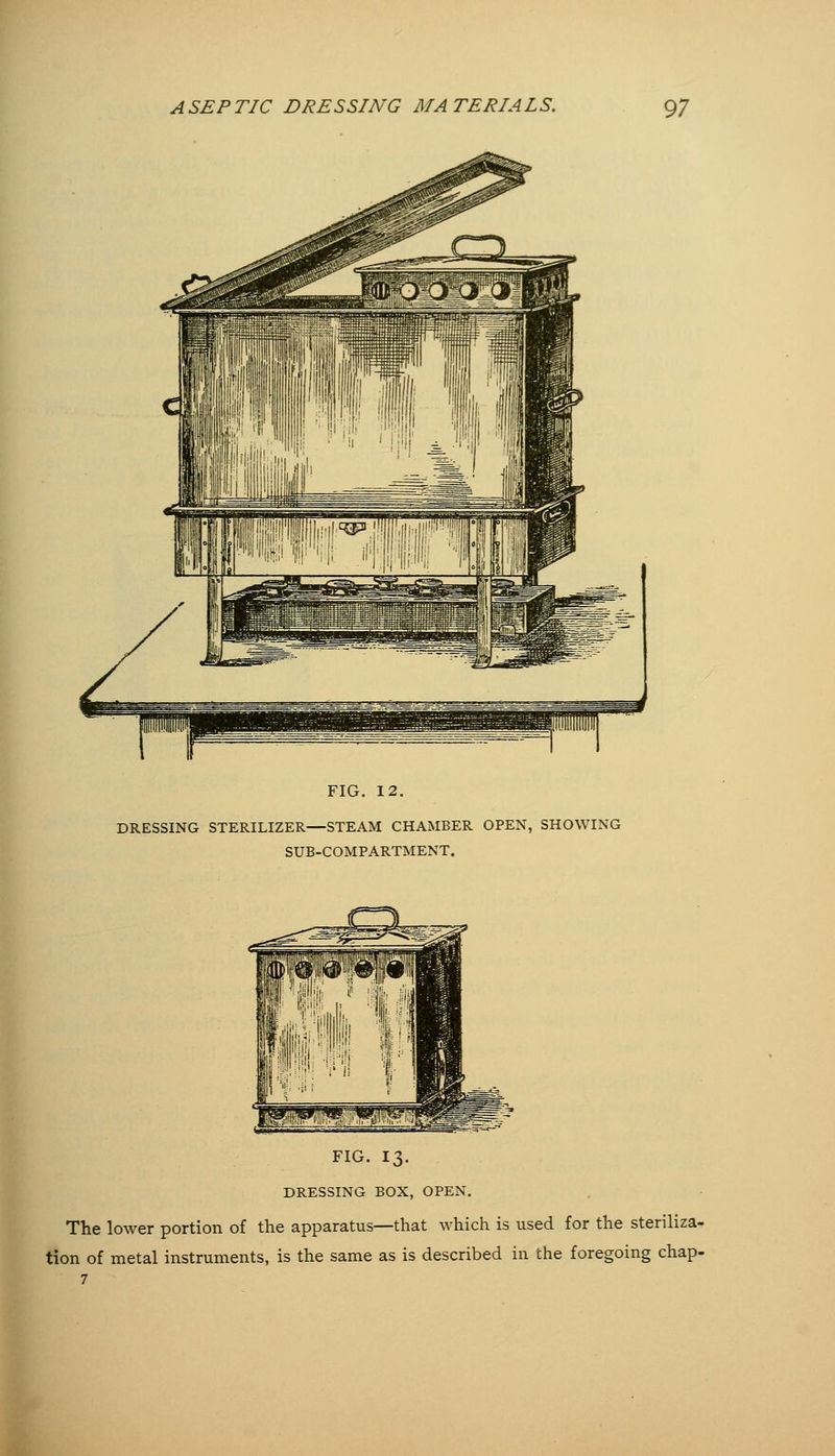 FIG. 12. DRESSING STERILIZER—STEAM CHAMBER OPEN, SHOWING SUB-COMPARTMENT. FIG. 13. DRESSING BOX, OPEN. The lower portion of the apparatus—that which is used for the steriliza- tion of metal instruments, is the same as is described in the foregoing chap-