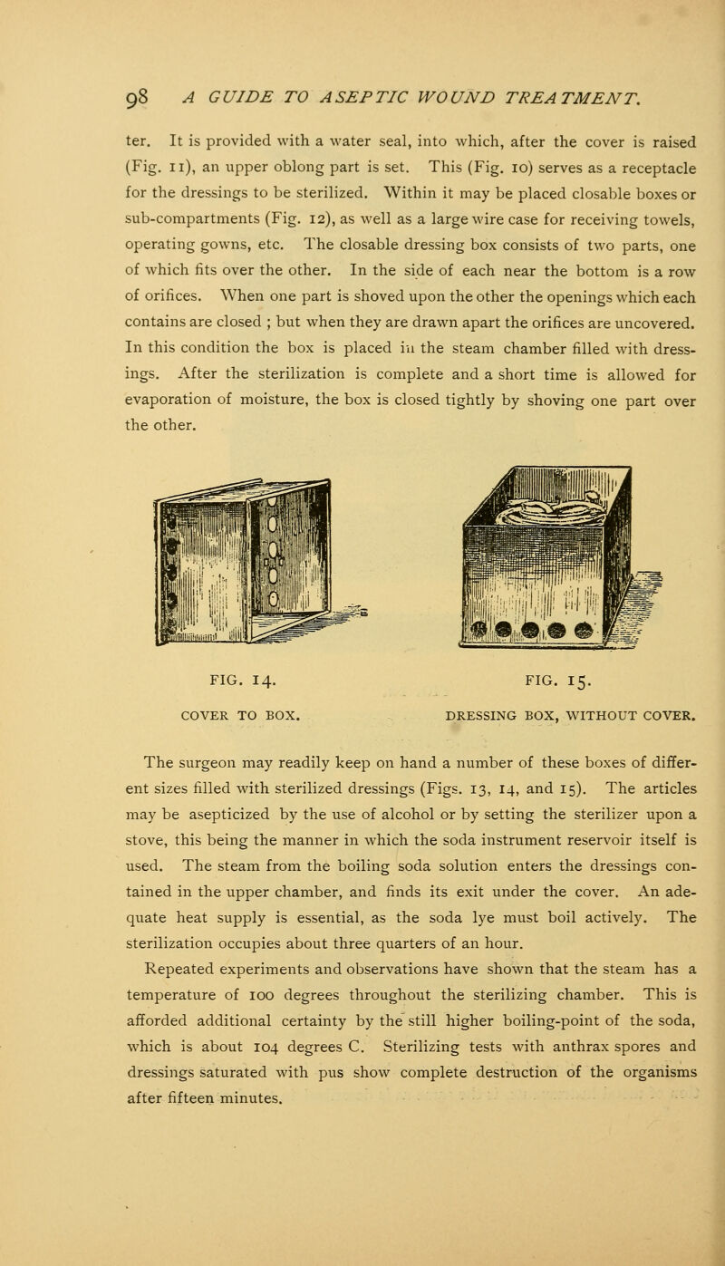 ter. It is provided with a water seal, into which, after the cover is raised (Fig. 11), an upper oblong part is set. This (Fig. 10) serves as a receptacle for the dressings to be sterilized. Within it may be placed closable boxes or sub-compartments (Fig. 12), as well as a large wire case for receiving towels, operating gowns, etc. The closable dressing box consists of two parts, one of which fits over the other. In the side of each near the bottom is a row of orifices. When one part is shoved upon the other the openings which each contains are closed ; but when they are drawn apart the orifices are uncovered. In this condition the box is placed in the steam chamber filled with dress- ings. After the sterilization is complete and a short time is allowed for evaporation of moisture, the box is closed tightly by shoving one part over the other. FIG. 14. COVER TO BOX. FIG. 15. DRESSING BOX, WITHOUT COVER. The surgeon may readily keep on hand a number of these boxes of differ- ent sizes filled with sterilized dressings (Figs. 13, 14, and 15). The articles may be asepticized by the use of alcohol or by setting the sterilizer upon a stove, this being the manner in which the soda instrument reservoir itself is used. The steam from the boiling soda solution enters the dressings con- tained in the upper chamber, and finds its exit under the cover. An ade- quate heat supply is essential, as the soda lye must boil actively. The sterilization occupies about three quarters of an hour. Repeated experiments and observations have shown that the steam has a temperature of 100 degrees throughout the sterilizing chamber. This is afforded additional certainty by the still higher boiling-point of the soda, which is about 104 degrees C. Sterilizing tests with anthrax spores and dressings saturated with pus show complete destruction of the organisms after fifteen minutes.