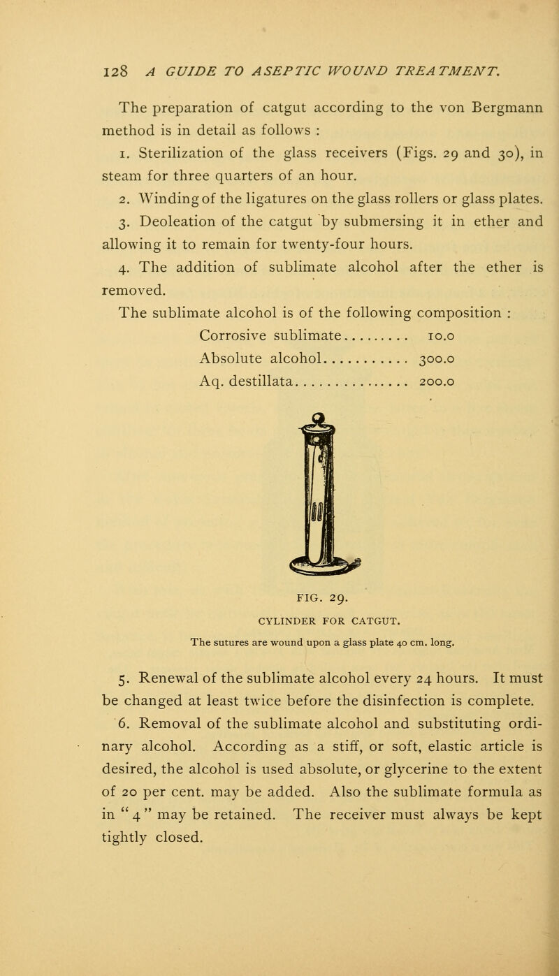 The preparation of catgut according to the von Bergmann method is in detail as follows : 1. Sterilization of the glass receivers (Figs. 29 and 30), in steam for three quarters of an hour. 2. Winding of the ligatures on the glass rollers or glass plates. 3. Deoleation of the catgut by submersing it in ether and allowing it to remain for twenty-four hours. 4. The addition of sublimate alcohol after the ether is removed. The sublimate alcohol is of the following composition : Corrosive sublimate 10.o Absolute alcohol 300.0 Aq. destillata 200.0 FIG. 29. CYLINDER FOR CATGUT. The sutures are wound upon a glass plate 40 cm. long. 5. Renewal of the sublimate alcohol every 24 hours. It must be changed at least twice before the disinfection is complete. 6. Removal of the sublimate alcohol and substituting ordi- nary alcohol. According as a stiff, or soft, elastic article is desired, the alcohol is used absolute, or glycerine to the extent of 20 per cent, may be added. Also the sublimate formula as in  4  may be retained. The receiver must always be kept tightly closed.