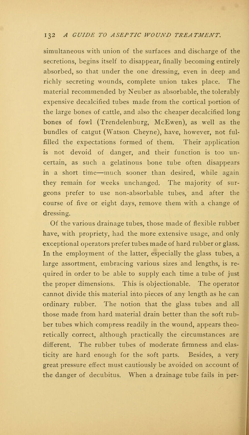 simultaneous with union of the surfaces and discharge of the secretions, begins itself to disappear, finally becoming entirely absorbed, so that under the one dressing, even in deep and richly secreting wounds, complete union takes place. The material recommended by Neuber as absorbable, the tolerably expensive decalcified tubes made from the cortical portion of the large bones of cattle, and also the cheaper decalcified long bones of fowl (Trendelenburg, McEwen), as well as the bundles of catgut (Watson Cheyne), have, however, not ful- filled the expectations formed of them. Their application is not devoid of danger, and their function is too un- certain, as such a gelatinous bone tube often disappears in a short time—much sooner than desired, while again they remain for weeks unchanged. The majority of sur- geons prefer to use non-absorbable tubes, and after the course of five or eight days, remove them with a change of dressing. Of the various drainage tubes, those made of flexible rubber have, with propriety, had the more extensive usage, and only exceptional operators prefer tubes made of hard rubber or glass. In the employment of the latter, especially the glass tubes, a large assortment, embracing various sizes and lengths, is re- quired in order to be able to supply each time a tube of just the proper dimensions. This is objectionable. The operator cannot divide this material into pieces of any length as he can ordinary rubber. The notion that the glass tubes and all those made from hard material drain better than the soft rub- ber tubes which compress readily in the wound, appears theo- retically correct, although practically the circumstances are different. The rubber tubes of moderate firmness and elas- ticity are hard enough for the soft parts. Besides, a very great pressure effect must cautiously be avoided on account of the danger of decubitus. When a drainage tube fails in per-