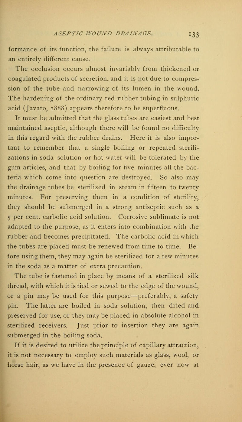 formance of its function, the failure is always attributable to an entirely different cause. The occlusion occurs almost invariably from thickened or coagulated products of secretion, and it is not due to compres- sion of the tube and narrowing of its lumen in the wound. The hardening of the ordinary red rubber tubing in sulphuric acid (Javaro, 1888) appears therefore to be superfluous. It must be admitted that the glass tubes are easiest and best maintained aseptic, although there will be found no difficulty in this regard with the rubber drains. Here it is also impor- tant to remember that a single boiling or repeated sterili- zations in soda solution or hot water will be tolerated by the gum articles, and that by boiling for five minutes all the bac- teria which come into question are destroyed. So also may the drainage tubes be sterilized in steam in fifteen to twenty minutes. For preserving them in a condition of sterility., they should be submerged in a strong antiseptic such as a 5 per cent, carbolic acid solution. Corrosive sublimate is not adapted to the purpose, as it enters into combination with the rubber and becomes precipitated. The carbolic acid in which the tubes are placed must be renewed from time to time. Be- fore using them, they may again be sterilized for a few minutes in the soda as a matter of extra precaution. The tube is fastened in place by means of a sterilized silk thread, with which it is tied or sewed to the edge of the wound, or a pin may be used for this purpose—preferably, a safety pin. The latter are boiled in soda solution, then dried and preserved for use, or they may be placed in absolute alcohol in sterilized receivers. Just prior to insertion they are again submerged in the boiling soda. If it is desired to utilize the principle of capillary attraction, it is not necessary to employ such materials as glass, wool, or horse hair, as we have in the presence of gauze, ever now at L