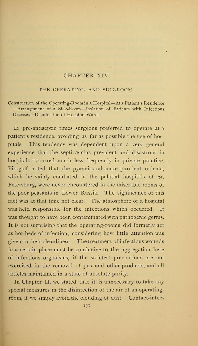 CHAPTER XIV. THE OPERATING- AND SICK-ROOM. Construction of the Operating-Roomina Hospital—At a Patient's Residence —Arrangement of a Sick-Room—Isolation of Patients with Infectious Diseases—Disinfection of Hospital Wards. In pre-antiseptic times surgeons preferred to operate at a patient's residence, avoiding as far as possible the use of hos- pitals. This tendency was dependent upon a very general experience that the septicaemias prevalent and disastrous in hospitals occurred much less frequently in private practice. Pirogoff noted that the pyaemia and acute purulent oedema, which he vainly combated in the palatial hospitals of St. Petersburg, were never encountered in the miserable rooms of the poor peasants in Lower Russia. The significance of this fact was at that time not clear. The atmosphere of a hospital was held responsible for the infections which occurred. It was thought to have been contaminated with pathogenic germs. It is not surprising that the operating-rooms did formerly act as hot-beds of infection, considering how little attention was given to their cleanliness. The treatment of infectious wounds in a certain place must be conducive to the aggregation here of infectious organisms, if the strictest precautions are not exercised in the removal of pus and other products, and all articles maintained in a state of absolute purity. In Chapter II. we stated that it is unnecessary to take any special measures in the disinfection of the air of an operating- room, if we simply avoid the clouding of dust. Contact-infec-