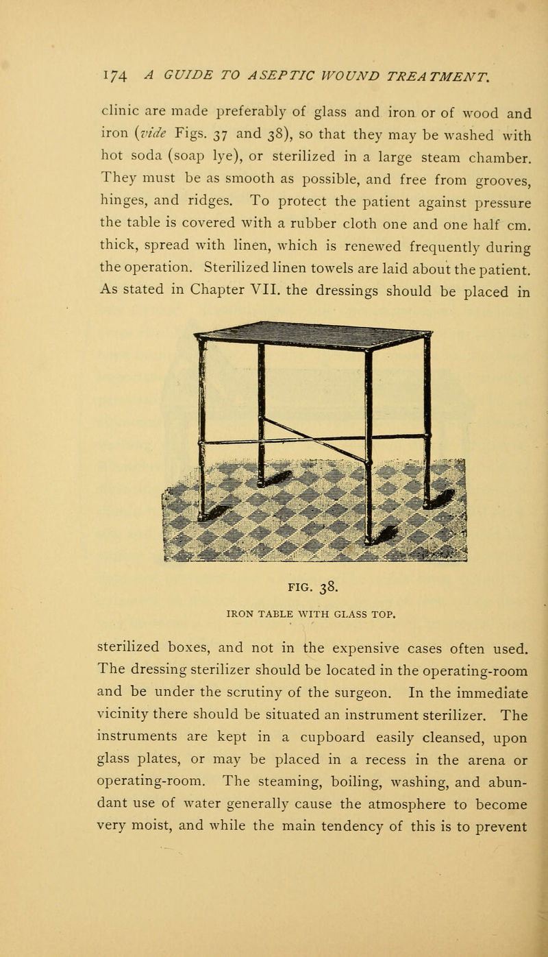 clinic are made preferably of glass and iron or of wood and iron {vide Figs. 37 and ^^), so that they may be washed with hot soda (soap lye), or sterilized in a large steam chamber. They must be as smooth as possible, and free from grooves, hinges, and ridges. To protect the patient against pressure the table is covered with a rubber cloth one and one half cm. thick, spread with linen, which is renewed frequently during the operation. Sterilized linen towels are laid about the patient. As stated in Chapter VII. the dressings should be placed in FIG. 7,2), IRON TABLE WITH GLASS TOP. Sterilized boxes, and not in the expensive cases often used. The dressing sterilizer should be located in the operating-room and be under the scrutiny of the surgeon. In the immediate vicinity there should be situated an instrument sterilizer. The instruments are kept in a cupboard easily cleansed, upon glass plates, or may be placed in a recess in the arena or operating-room. The steaming, boiling, washing, and abun- dant use of water generally cause the atmosphere to become very moist, and while the main tendency of this is to prevent