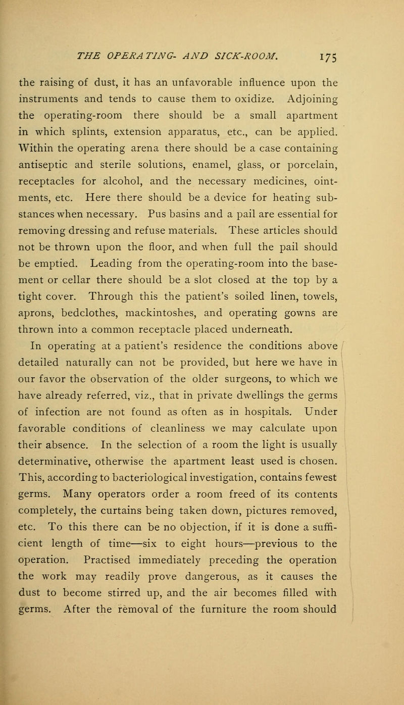 the raising of dust, it has an unfavorable influence upon the instruments and tends to cause them to oxidize. Adjoining the operating-room there should be a small apartment in which splints, extension apparatus, etc., can be applied. Within the operating arena there should be a case containing antiseptic and sterile solutions, enamel, glass, or porcelain, receptacles for alcohol, and the necessary medicines, oint- ments, etc. Here there should be a device for heating sub- stances when necessary. Pus basins and a pail are essential for removing dressing and refuse materials. These articles should not be thrown upon the floor, and when full the pail should be emptied. Leading from the operating-room into the base- ment or cellar there should be a slot closed at the top by a tight cover. Through this the patient's soiled linen, towels, aprons, bedclothes, mackintoshes, and operating gowns are thrown into a common receptacle placed underneath. In operating at a patient's residence the conditions above , detailed naturally can not be provided, but here we have in 1 our favor the observation of the older surgeons, to which we \ have already referred, viz., that in private dwellings the germs of infection are not found as often as in hospitals. Under favorable conditions of cleanliness we may calculate upon their absence. In the selection of a room the light is usually determinative, otherwise the apartment least used is chosen. This, according to bacteriological investigation, contains fewest germs. Many operators order a room freed of its contents completely, the curtains being taken down, pictures removed, etc. To this there can be no objection, if it is done a sufii- cient length of time—six to eight hours—previous to the operation. Practised immediately preceding the operation the work may readily prove dangerous, as it causes the dust to become stirred up, and the air becomes filled with germs. After the removal of the furniture the room should