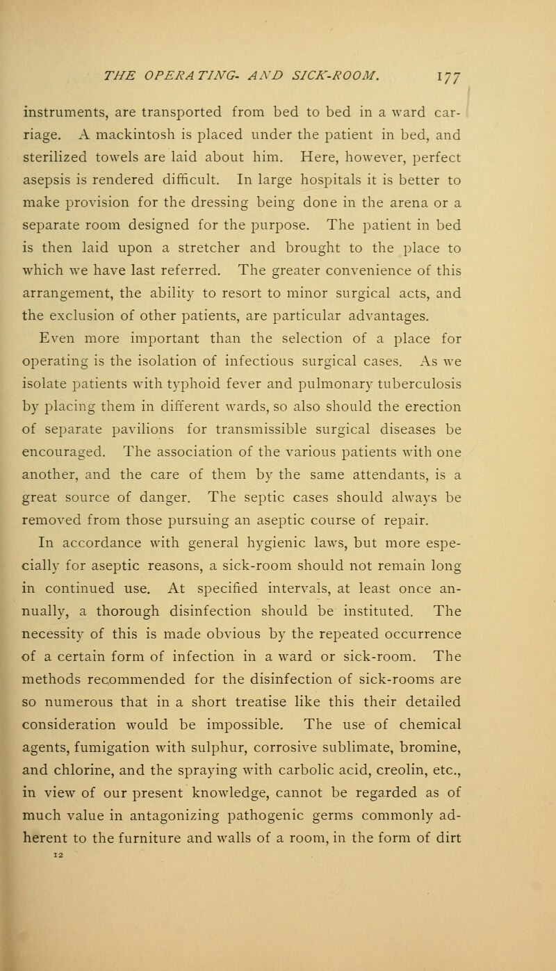 instruments, are transported from bed to bed in a ward car- riage. A mackintosh is placed under the patient in bed, and sterilized towels are laid about him. Here, however, perfect asepsis is rendered difficult. In large hospitals it is better to make provision for the dressing being done in the arena or a separate room designed for the purpose. The patient in bed is then laid upon a stretcher and brought to the place to which we have last referred. The greater convenience of this arrangement, the ability to resort to minor surgical acts, and the exclusion of other patients, are particular advantages. Even more important than the selection of a place for operating is the isolation of infectious surgical cases. As we isolate patients with typhoid fever and pulmonary tuberculosis by placing them in different wards, so also should the erection of separate pavilions for transmissible surgical diseases be encouraged. The association of the various patients with one another, and the care of them by the same attendants, is a great source of danger. The septic cases should always be removed from those pursuing an aseptic course of repair. In accordance with general hygienic laws, but more espe- cially for aseptic reasons, a sick-room should not remain long in continued use. At specified intervals, at least once an- nually, a thorough disinfection should be instituted. The necessity of this is made obvious by the repeated occurrence of a certain form of infection in a ward or sick-room. The methods recommended for the disinfection of sick-rooms are so numerous that in a short treatise like this their detailed consideration would be impossible. The use of chemical agents, fumigation with sulphur, corrosive sublimate, bromine, and chlorine, and the spraying with carbolic acid, creolin, etc., in view of our present knowledge, cannot be regarded as of much value in antagonizing pathogenic germs commonly ad- herent to the furniture and walls of a room, in the form of dirt