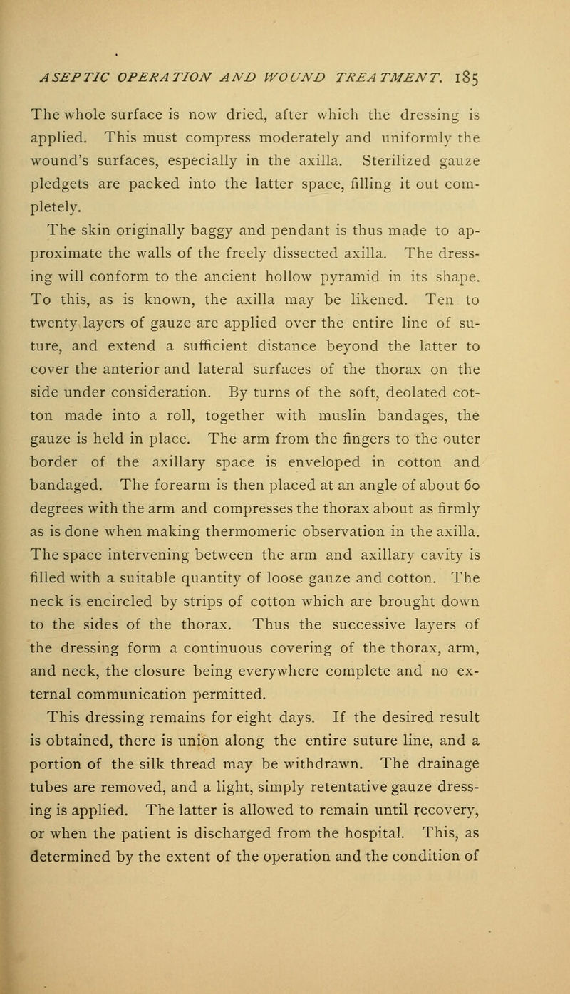 I The whole surface is now dried, after which the dressing is applied. This must compress moderately and uniformly the wound's surfaces, especially in the axilla. vSterilized gauze pledgets are packed into the latter space, filling it out com- pletely. The skin originally baggy and pendant is thus made to ap- proximate the walls of the freely dissected axilla. The dress- ing will conform to the ancient hollow pyramid in its shape. To this, as is known, the axilla may be likened. Ten to twenty layers of gauze are applied over the entire line of su- ture, and extend a sufficient distance beyond the latter to cover the anterior and lateral surfaces of the thorax on the side under consideration. By turns of the soft, deolated cot- ton made into a roll, together with muslin bandages, the gauze is held in place. The arm from the fingers to the outer border of the axillary space is enveloped in cotton and bandaged. The forearm is then placed at an angle of about 60 degrees with the arm and compresses the thorax about as firmly as is done when making thermomeric observation in the axilla. The space intervening between the arm and axillary cavity is filled with a suitable quantity of loose gauze and cotton. The neck is encircled by strips of cotton which are brought down to the sides of the thorax. Thus the successive layers of the dressing form a continuous covering of the thorax, arm, and neck, the closure being everywhere complete and no ex- ternal communication permitted. This dressing remains for eight days. If the desired result is obtained, there is union along the entire suture line, and a portion of the silk thread may be withdrawn. The drainage tubes are removed, and a light, simply retentative gauze dress- ing is applied. The latter is allowed to remain until recovery, or when the patient is discharged from the hospital. This, as determined by the extent of the operation and the condition of
