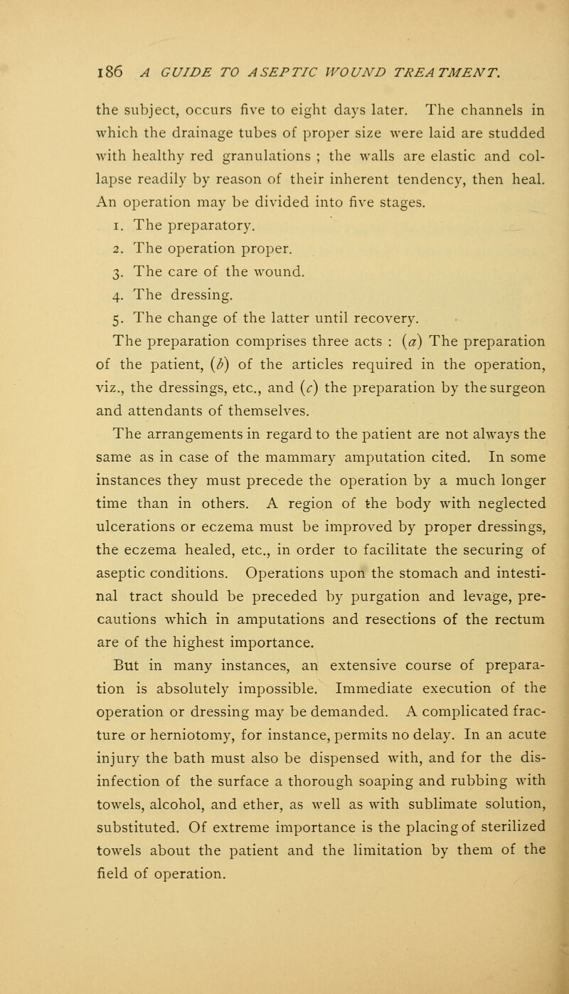 the subject, occurs five to eight days later. The channels in which the drainage tubes of proper size were laid are studded with healthy red granulations ; the walls are elastic and col- lapse readily by reason of their inherent tendency, then heal. An operation may be divided into five stages. 1. The preparatory. 2. The operation proper. 3. The care of the wound. 4. The dressing. 5. The change of the latter until recovery. The preparation comprises three acts : {a) The preparation of the patient, {b) of the articles required in the operation, viz., the dressings, etc., and {c) the preparation by the surgeon and attendants of themselves. The arrangements in regard to the patient are not always the same as in case of the mammary amputation cited. In some instances they must precede the operation by a much longer time than in others. A region of the body with neglected ulcerations or eczema must be improved by proper dressings, the eczema healed, etc., in order to facilitate the securing of aseptic conditions. Operations upon the stomach and intesti- nal tract should be preceded by purgation and levage, pre- cautions which in amputations and resections of the rectum are of the highest importance. But in many instances, an extensive course of prepara- tion is absolutely impossible. Immediate execution of the operation or dressing may be demanded. A complicated frac- ture or herniotomy, for instance, permits no delay. In an acute injury the bath must also be dispensed with, and for the dis- infection of the surface a thorough soaping and rubbing with towels, alcohol, and ether, as well as with sublimate solution, substituted. Of extreme importance is the placing of sterilized towels about the patient and the limitation by them of the field of operation.