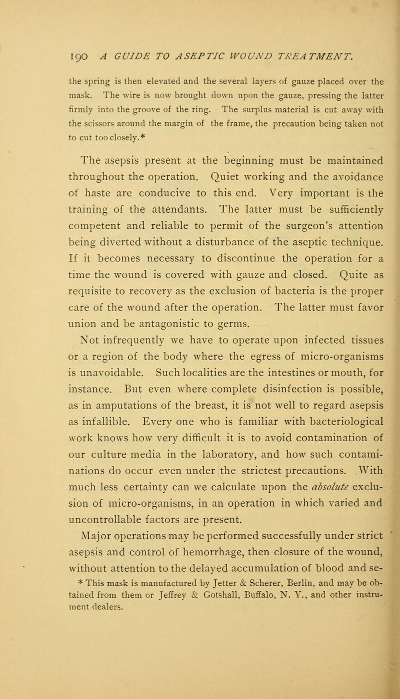 the spring is then elevated and the several layers of gauze placed over the mask. The wire is now brought down upon the gauze, pressing the latter firmly into the groove of the ring. The surplus material is cut away with the scissors around the margin of the frame, the precaution being taken not to cut too closely.* The asepsis present at the beginning must be maintained throughout the operation. Quiet working and the avoidance of haste are conducive to this end. Very important is the training of the attendants. The latter must be sufficiently competent and reliable to permit of the surgeon's attention being diverted without a disturbance of the aseptic technique. If it becomes necessary to discontinue the operation for a time the wound is covered with gauze and closed. Quite as requisite to recovery as the exclusion of bacteria is the proper care of the wound after the operation. The latter must favor union and be antagonistic to germs. Not infrequently we have to operate upon infected tissues or a region of the body where the egress of micro-organisms is unavoidable. Such localities are the intestines or mouth, for instance. But even where complete disinfection is possible, as in amputations of the breast, it is not well to regard asepsis as infallible. Every one who is familiar with bacteriological work knows how very difficult it is to avoid contamination of our culture media in the laboratory, and how such contami- nations do occur even under the strictest precautions. With much less certainty can we calculate upon the absohtte exclu- sion of micro-organisms, in an operation in which varied and uncontrollable factors are present. Major operations may be performed successfully under strict asepsis and control of hemorrhage, then closure of the wound, without attention to the delayed accumulation of blood and se- * This mask is manufactured by Jetter & Scherer, Berlin, and may be ob- tained from them or Jeffrey & Gotshall, Buffalo, N. Y., and other instru- ment dealers.