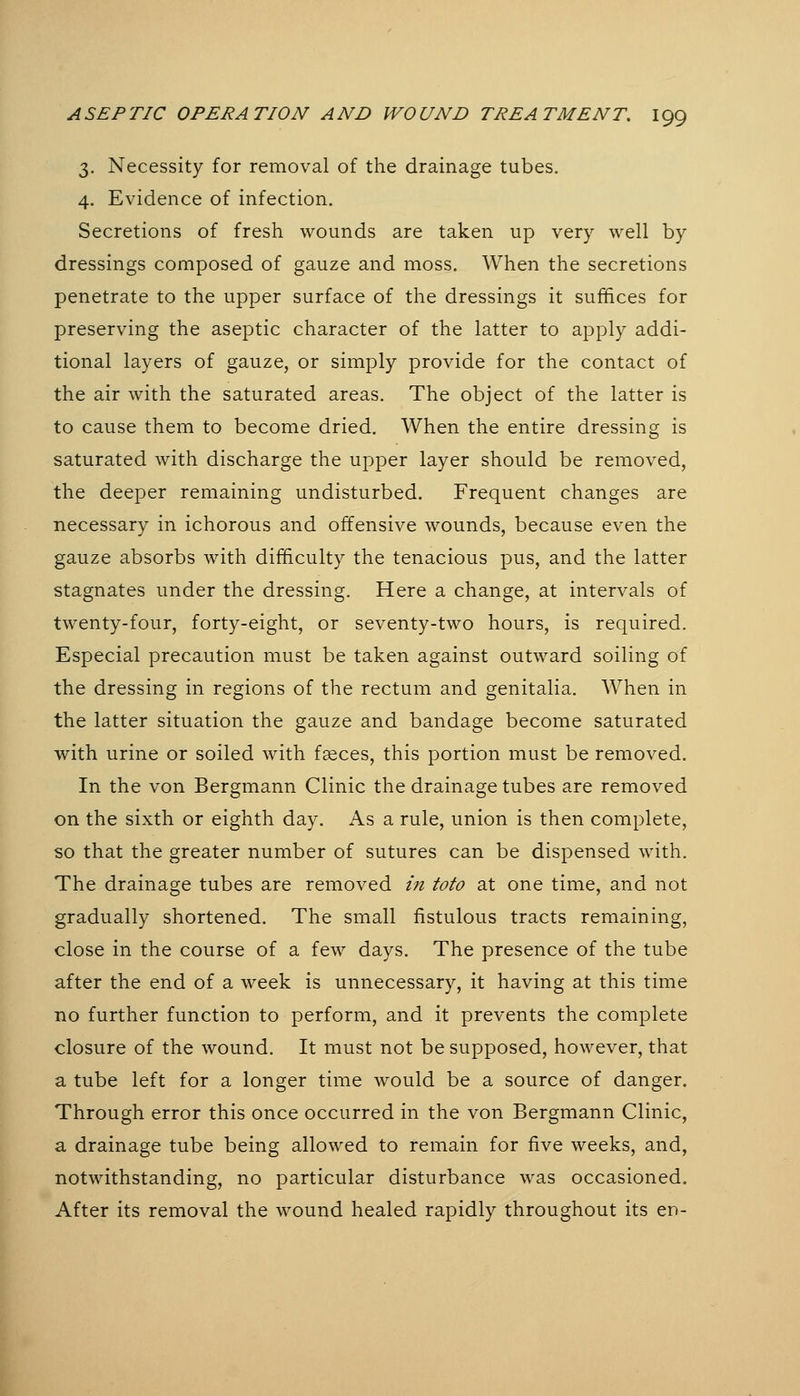 3. Necessity for removal of the drainage tubes. 4. Evidence of infection. Secretions of fresh wounds are taken up very well by dressings composed of gauze and moss. When the secretions penetrate to the upper surface of the dressings it suffices for preserving the aseptic character of the latter to apply addi- tional layers of gauze, or simply provide for the contact of the air with the saturated areas. The object of the latter is to cause them to become dried. When the entire dressing is saturated with discharge the upper layer should be removed, the deeper remaining undisturbed. Frequent changes are necessary in ichorous and offensive wounds, because even the gauze absorbs with difficulty the tenacious pus, and the latter stagnates under the dressing. Here a change, at intervals of twenty-four, forty-eight, or seventy-two hours, is required. Especial precaution must be taken against outward soiling of the dressing in regions of the rectum and genitalia. When in the latter situation the gauze and bandage become saturated with urine or soiled with fseces, this portion must be removed. In the von Bergmann Clinic the drainage tubes are removed on the sixth or eighth day. As a rule, union is then complete, so that the greater number of sutures can be dispensed with. The drainage tubes are removed in toto at one time, and not gradually shortened. The small fistulous tracts remaining, close in the course of a few days. The presence of the tube after the end of a week is unnecessary, it having at this time no further function to perform, and it prevents the complete closure of the wound. It must not be supposed, however, that a tube left for a longer time would be a source of danger. Through error this once occurred in the von Bergmann Clinic, a drainage tube being allowed to remain for five weeks, and, notwithstanding, no particular disturbance was occasioned. After its removal the wound healed rapidly throughout its en-