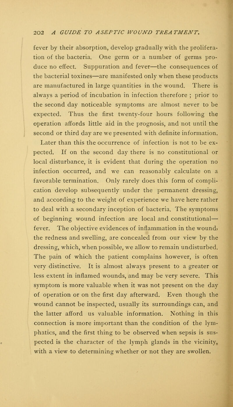 fever by their absorption, develop gradually with the prolifera- tion of the bacteria. One germ or a number of germs pro- duce no effect. Suppuration and fever—the consequences of the bacterial toxines—are manifested only when these products are manufactured in large quantities in the wound. There is always a period of incubation in infection therefore ; prior to the second day noticeable symptoms are almost never to be expected. Thus the first twenty-four hours following the operation affords little aid in the prognosis, and not until the second or third day are we presented wäth definite information. Later than this the occurrence of infection is not to be ex- pected. If on the second day there is no constitutional or local disturbance, it is evident that during the operation no infection occurred, and we can reasonably calculate on a favorable termination. Only rarely does this form of compli- cation develop subsequently under the permanent dressing, and according to the weight of experience we have here rather to deal with a secondary inception of bacteria. The symptoms of beginning wound infection are local and constitutional— fever. The objective evidences of inflammation in the wound? the redness and swelling, are concealed from our view by the dressing, which, when possible, we allow to remain undisturbed. The pain of which the patient complains however, is often very distinctive. It is almost always present to a greater or less extent in inflamed wounds, and may be very severe. This symptom is more valuable when it was not present on the day of operation or on the first day afterward. Even though the wound cannot be inspected, usually its surroundings can, and the latter afford us valuable information. Nothing in this connection is more important than the condition of the lym- phatics, and the first thing to be observed when sepsis is sus- pected is the character of the lymph glands in the vicinity, with a view to determining whether or not they are swollen.