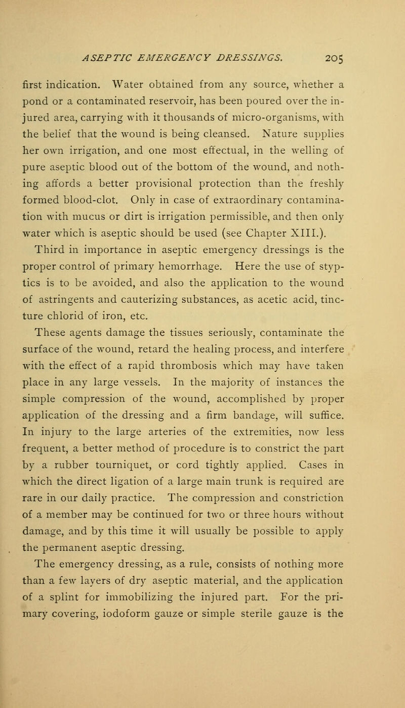 ASEPTIC EMERGENCY DRESSINGS. 20$ first indication. Water obtained from any source, whether a pond or a contaminated reservoir, has been poured over the in- jured area, carrying with it thousands of micro-organisms, with the belief that the wound is being cleansed. Nature supplies her own irrigation, and one most effectual, in the welling of pure aseptic blood out of the bottom of the wound, and noth- ing affords a better provisional protection than the freshly formed blood-clot. Only in case of extraordinary contamina- tion with mucus or dirt is irrigation permissible, and then only water which is aseptic should be used (see Chapter XIII.). Third in importance in aseptic emergency dressings is the proper control of primary hemorrhage. Here the use of styp- tics is to be avoided, and also the application to the wound of astringents and cauterizing substances, as acetic acid, tinc- ture chlorid of iron, etc. These agents damage the tissues seriously, contaminate the surface of the wound, retard the healing process, and interfere with the effect of a rapid thrombosis which may have taken place in any large vessels. In the majority of instances the simple compression of the wound, accomplished by proper application of the dressing and a firm bandage, will suffice. In injury to the large arteries of the extremities, now less frequent, a better method of procedure is to constrict the part by a rubber tourniquet, or cord tightly applied. Cases in which the direct ligation of a large main trunk is required are rare in our daily practice. The compression and constriction of a member may be continued for two or three hours without damage, and by this time it will usually be possible to apply the permanent aseptic dressing. The emergency dressing, as a rule, consists of nothing more than a few layers of dry aseptic material, and the application of a splint for immobilizing the injured part. For the pri- mary covering, iodoform gauze or simple sterile gauze is the