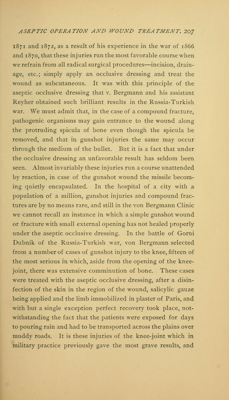 1871 and 1872, as a result of his exi^erience in the war of 1866 and 1870, that these injuries run the most favorable course when we refrain from all radical surgical procedures—incision, drain- age, etc.; simply apply an occlusive dressing and treat the wound as subcutaneous. It was with this principle of the aseptic occlusive dressing that v. Bergmann and his assistant Reyher obtained such brilliant results in the Russia-Turkish war. We must admit that, in the case of a compound fracture, pathogenic organisms may gain entrance to the wound along the protruding spicula of bone even though the spicula be removed, and that in gunshot injuries the same may occur through the medium of the bullet. But it is a fact that under the occlusive dressing an unfavorable result has seldom been seen. Almost invariably these injuries run a course unattended by reaction, in case of the gunshot wound the missile becom- ing quietly encapsulated. In the hospital of a city with a population of a million, gunshot injuries and compound frac- tures are by no means rare, and still in the von Bergmann Clinic we cannot recall an instance in which a simple gunshot wound or fracture with small external opening has not healed properly under the aseptic occlusive dressing. In the battle of Gorni Dubnik of the Russia-Turkish war, von Bergmann selected from a number of cases of gunshot injury to the knee, fifteen of the most serious in which, aside from the opening of the knee- joint, there was extensive comminution of bone. These cases were treated with the aseptic occlusive dressing, after a disin- fection of the skin in the region of the wound, salicylic gauze being applied and the limb immobilized in plaster of Paris, and with but a single exception perfect recovery took place, not- withstanding the fact that the patients were exposed for days to pouring rain and had to be transported across the plains over muddy roads. It is these injuries of the knee-joint which in military practice previously gave the most grave results, and