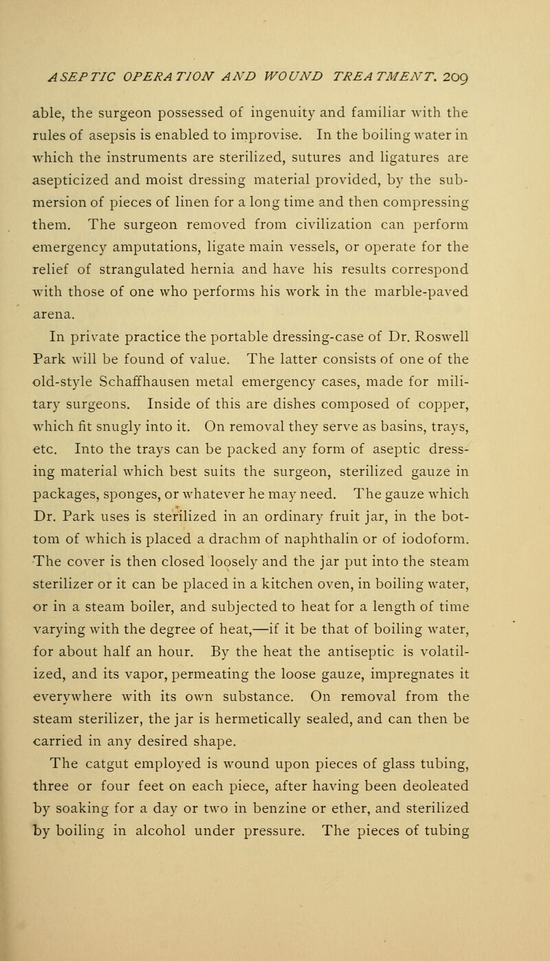 able, the surgeon possessed of ingenuity and familiar with the rules of asepsis is enabled to improvise. In the boiling water in which the instruments are sterilized, sutures and ligatures are asepticized and moist dressing material provided, by the sub- mersion of pieces of linen for a long time and then compressing them. The surgeon removed from civilization can perform emergency amputations, ligate main vessels, or operate for the relief of strangulated hernia and have his results correspond with those of one who performs his work in the marble-paved arena. In private practice the portable dressing-case of Dr. Roswell Park will be found of value. The latter consists of one of the old-style Schaffhausen metal emergency cases, made for mili- tary surgeons. Inside of this are dishes composed of copper, which fit snugly into it. On removal they serve as basins, trays, etc. Into the trays can be packed any form of aseptic dress- ing material which best suits the surgeon, sterilized gauze in packages, sponges, or whatever he may need. The gauze which Dr. Park uses is sterilized in an ordinary fruit jar, in the bot- tom of which is placed a drachm of naphthalin or of iodoform. The cover is then closed loosely and the jar put into the steam sterilizer or it can be placed in a kitchen oven, in boiling water, or in a steam boiler, and subjected to heat for a length of time varying with the degree of heat,—if it be that of boiling water, for about half an hour. By the heat the antiseptic is volatil- ized, and its vapor, permeating the loose gauze, impregnates it everywhere with its own substance. On removal from the steam sterilizer, the jar is hermetically sealed, and can then be carried in any desired shape. The catgut employed is wound upon pieces of glass tubing, three or four feet on each piece, after having been deoleated by soaking for a day or two in benzine or ether, and sterilized by boiling in alcohol under pressure. The pieces of tubing