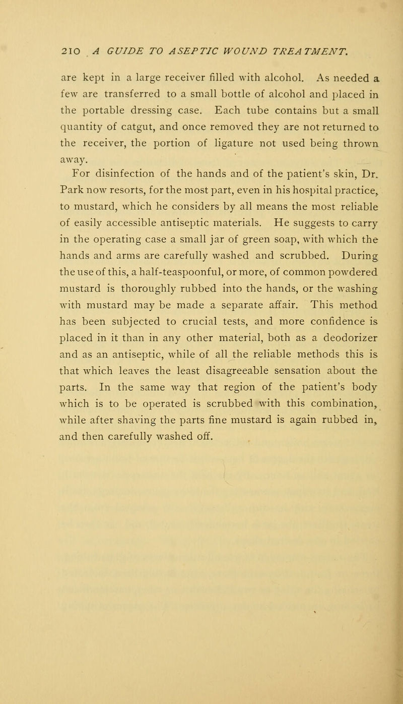 are kept in a large receiver filled with alcohol. As needed a few are transferred to a small bottle of alcohol and jjlaced in the portable dressing case. Each tube contains but a small quantity of catgut, and once removed they are not returned to the receiver, the portion of ligature not used being thrown away. For disinfection of the hands and of the patient's skin, Dr. Park now resorts, for the most part, even in his hospital practice^ to mustard, which he considers by all means the most reliable of easily accessible antiseptic materials. He suggests to carry in the operating case a small jar of green soap, with which the hands and arms are carefully washed and scrubbed. During the use of this, a half-teaspoonful, or more, of common powdered mustard is thoroughly rubbed into the hands, or the washing with mustard may be made a separate affair. This method has been subjected to crucial tests, and more confidence is placed in it than in any other material, both as a deodorizer and as an antiseptic, while of all the reliable methods this is that which leaves the least disagreeable sensation about the parts. In the same way that region of the patient's body which is to be operated is scrubbed with this combination^ while after shaving the parts fine mustard is again rubbed in, and then carefully washed off.