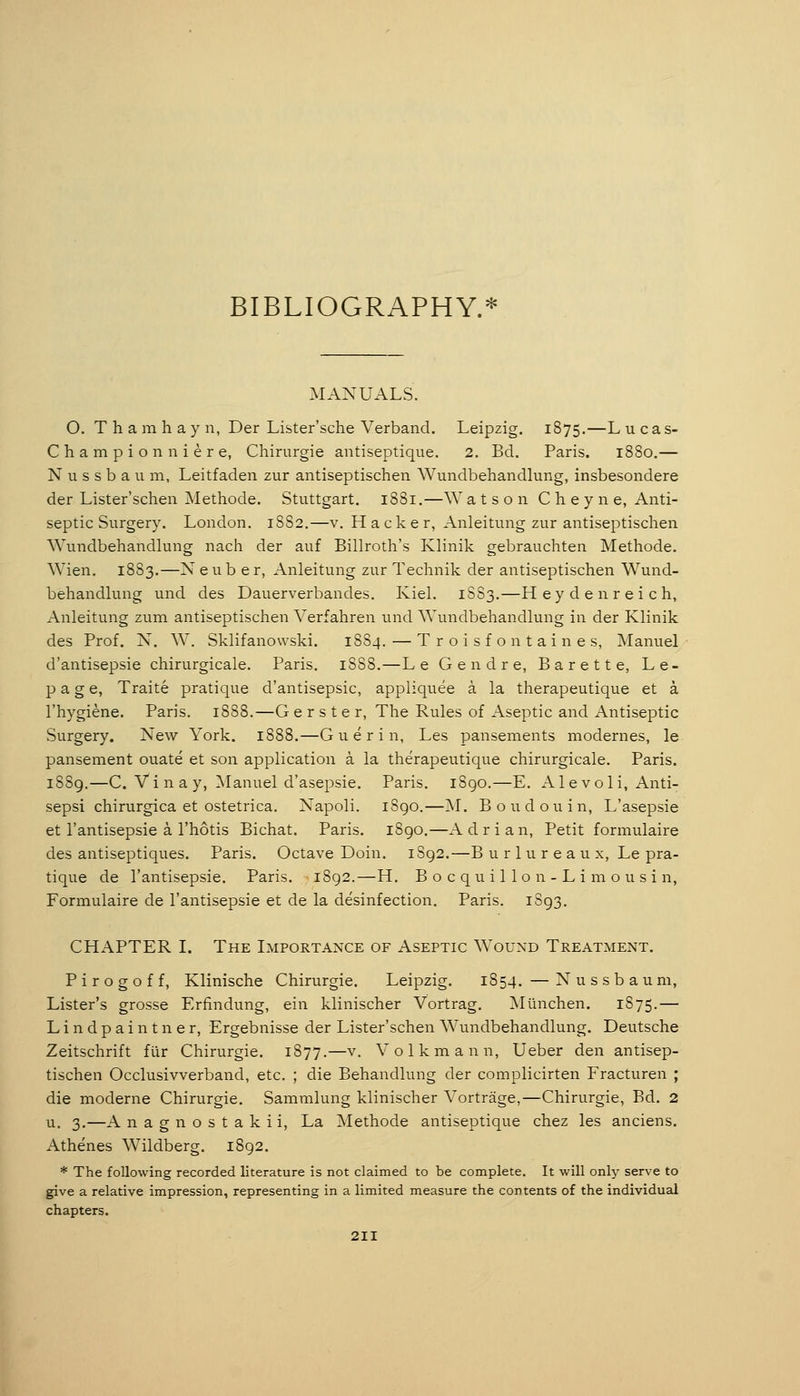 BIBLIOGRAPHY.* MANUALS. O. T h a m h a y n, Der Lister'sche Verband. Leipzig. 1875.—L u c a s- Championniere, Chirurgie antiseptique. 2. Bd. Paris. 1880,— N u s s b a u m, Leitfaden zur antiseptischen Wundbehandlung, insbesondere der Lister'schen Methode. Stuttgart. 1881.—Watson Cheyne, Anti- septic Surgery. London. 1882.—v. Hacker, Anleitung zur antiseptischen \Yundbehandlung nach der auf Billroth's Klinik gebrauchten Methode. Wien. 1883.—N e u b e r, Anleitung zur Technik der antiseptischen Wund- behandlung und des Dauerverbandes. Kiel. 1883.—H eyden reich, Anleitung zum antiseptischen Verfahren und Wundbehandlung in der Klinik des Prof. N. W. Sklifanowski. 1884, — T r o i s f o n t a i n e s, Manuel d'antisepsie chirurgicale. Paris. 1SS8.—Le Gendre, Barette, Le- page, Traite pratique d'antisepsie, appliquee ä la therapeutique et ä l'hygiene. Paris. 1888.—G erster, The Rules of Aseptic and Antiseptic Surgery. New York. 1888.—G u e r i n, Les pansements modernes, le pansement ouate et son application k la therapeutique chirurgicale. Paris. 1889.—C. Vi n a y, Manuel d'asepsie. Paris. iSgo.—E. Ale voli, Anti- sepsi chirurgica et ostetrica. Napoli. 1S90.—M. Boudouin, L'asepsie et I'antisepsie a. I'hotis Bichat. Paris. 1890.—A d r i a n. Petit formulaire des antiseptiques. Paris. Octave Doin. 1S92.—B urlureaux, Le pra- tique de I'antisepsie. Paris. 1892.—H. B o c q u i 1 1 o n - L i m o u s i n, Formulaire de I'antisepsie et de la desinfection. Paris. 1S93. CHAPTER I. The Importance of Aseptic Wound Treatment. P i r o g o f f, Klinische Chirurgie. Leipzig. 1854. — N u s s b a u m, Lister's grosse Erfindung, ein klinischer Vortrag. München. 1S75.— Lindpaintner, Ergebnisse der Lister'schen Wundbehandlung. Deutsche Zeitschrift für Chirurgie. 1877.—v. Volkmann, Ueber den antisep- tischen Occlusivverband, etc. ; die Behandlung der complicirten Fracturen ; die moderne Chirurgie. Sammlung klinischer Vorträge,—Chirurgie, Bd. 2 u. 3.—A nagnostakii, La Methode antiseptique chez les anciens. Athenes Wildberg. 1892. * The following recorded literature is not claimed to be complete. It will only serve to give a relative impression, representing in a limited measure the contents of the individual chapters.