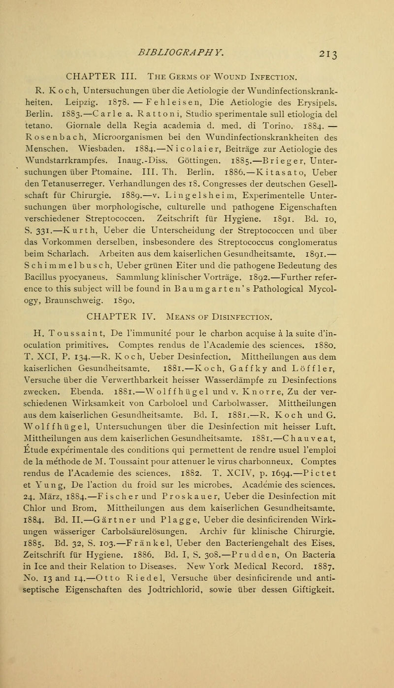 CHAPTER III. The Germs of Wound Infection. R. K o c h, Untersuchungen über die Aetiologie der Wundinfectionskrank- heiten. Leipzig. 1S78. —Feh leisen, Die Aetiologie des Erysipels. Berlin. 1883.—C arle a. Rattoni, Studio sperimentale sull etiologia del tetano. Giornale della Regia academia d. med. di Torino. 1884. — Rosenbach, Microorganismen bei den Wundinfectionskrankheiten des Menschen. Wiesbaden. 1884.—N i c o 1 a i e r, Beiträge zur Aetiologie des Wundstarrkrampfes. Inaug.-Diss. Göttingen. 1885.—Brieger, Unter- suchungen über Ptomaine. III. Th. Berlin. 1886. — Kitasato, Ueber den Tetanuserreger. Verhandlungen des 18. Congresses der deutschen Gesell- schaft für Chirurgie. 1889.—v. Lingelsheim, Experimentelle Unter- suchungen über morphologische, culturelle und pathogene Eigenschaften verschiedener Streptococcen. Zeitschrift für Hygiene. 1891. Bd. 10, S. 331.—Kurth, Ueber die Unterscheidung der Streptococcen und über das Vorkommen derselben, insbesondere des Streptococcus conglomeratus beim Scharlach. Arbeiten aus dem kaiserlichen Gesundheitsamte. 1891.— Schimmel b u s c h, Ueber grünen Eiter und die pathogene Bedeutung des Bacillus pyocyaneus. Sammlung klinischer Vorträge. 1892.—Further refer- ence to this subject will be found in Baumgarten's Pathological Mycol- ogy, Braunschweig. 1890. CHAPTER IV. Means of Disinfection. H. Toussaint, De I'immunite pour le charbon acquise ä la suite d'in- oculation primitives. Comptes rendus de I'Academie des sciences. 1880. T. XCI, P. 134.—R. Koch, Ueber Desinfection. Mittheilungen aus dem kaiserlichen Gesundheitsamte. 1881.—Koch, Gaffky and Löffler, Versuche über die Verwerthbarkeit heisser Wasserdämpfe zu Desinfections zwecken. Ebenda. 1881.—Wolffhügel und v. Knorre, Zu der ver- schiedenen Wirksamkeit von Carboloel und Carbolwasser. Mittheilungen aus dem kaiserlichen Gesundheitsamte, Bd. I. 1881.—R. Koch und G. Wolffhügel, Untersuchungen über die Desinfection mit heisser Luft. Mittheilungen aus dem kaiserlichen Gesundheitsamte. 1881.—C h au v e a t, Etude experimentale des conditions qui permettent de rendre usuel l'emploi de la methode de M. Toussaint pour attenuer le virus charbonneux. Comptes rendus de I'Academie des sciences. 1882. T. XCIV, p. 1694.—Bietet et Y u n g, De Taction du froid sur les microbes. Academie des sciences. 24. März, 1884.—Fischer und Proskauer, Ueber die Desinfection mit Chlor und Brom. Mittheilungen aus dem kaiserlichen Gesundheitsamte. 1884. Bd. II.—Gärtner und Plagge, Ueber die desinficirenden Wirk- ungen wässeriger Carbolsäurelösungen. Archiv für klinische Chirurgie. 1885. Bd. 32, S. 103.—Fränkel, Ueber den Bacteriengehalt des Eises. Zeitschrift für Hygiene. 1886. Bd. I, S. 308.—Prudden, On Bacteria in Ice and their Relation to Diseases. New York Medical Record. 1887. No. 13 and 14.—Otto Riedel, Versuche über desinficirende und anti- septische Eigenschaften des Jodtrichlorid, sowie über dessen Giftigkeit.