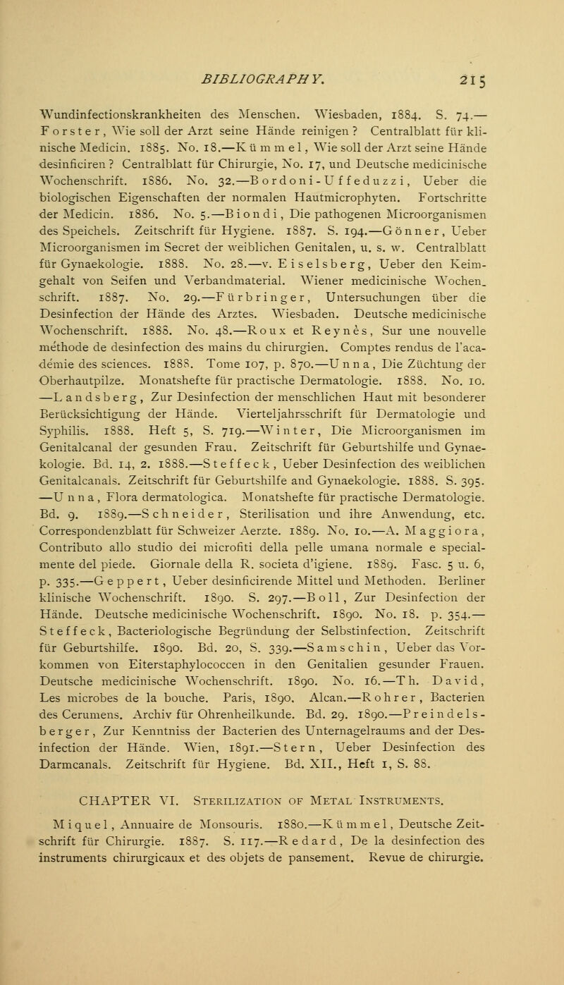 BIBLIOGRAPHY, 21 5 Wundinfectionskrankheiten des Menschen. Wiesbaden, 1884. S. 74.— Förster, Wie soll der Arzt seine Hände reinigen ? Centralblatt für kli- nische Medicin. 1885. No. 18,—K ü m m e 1, Wie soll der Arzt seine Hände desinficiren ? Centralblatt für Chirurgie, No. 17, und Deutsche medicinische Wochenschrift. 1S86. No. 32.—B o r doni - U f f ed uzz i, Ueber die biologischen Eigenschaften der normalen Hautmicrophyten. Fortschritte der Medicin, 1886. No. 5.—B i o n d i, Die pathogenen Microorganismen des Speichels. Zeitschrift für Hygiene. 1S87. S. 194.—Gönn er, Ueber Microorganismen im Secret der weiblichen Genitalen, u. s. w. Centralblatt für Gynaekologie. 1888. No. 28.—v. Eiseisberg, Ueber den Keim- gehalt von Seifen und Verbandmaterial. Wiener medicinische Wochen. Schrift. 1887. No. 29.—Fürbringer, Untersuchungen über die Desinfection der Hände des Arztes. Wiesbaden. Deutsche medicinische Wochenschrift. 188S. No. 48.—Roux et Reynes, Sur une nouvelle methode de desinfection des mains du Chirurgien. Comptes rendus de l'aca- demie des sciences. 1888. Tome 107, p. 870.—Unn a , Die Züchtung der Oberhautpilze. Monatshefte für practische Dermatologie. 1888. No. 10. —L andsberg, Zur Desinfection der menschlichen Haut mit besonderer Berücksichtigung der Hände. Vierteljahrsschrift für Dermatologie und Syphilis. 1888. Heft 5, S. 719.—Winter, Die Microorganismen im Genitalcanal der gesunden Frau. Zeitschrift für Geburtshilfe und Gynae- kologie. Bd. 14, 2. 1888.—Steffeck, Ueber Desinfection des weiblichen Genitalcanals. Zeitschrift für Geburtshilfe and Gynaekologie. 1888. S, 395. —U n n a , Flora dermatologica. Monatshefte für practische Dermatologie. Bd. 9. 1889.—Schneider, Sterilisation und ihre Anwendung, etc. Correspondenzblatt für Schweizer Aerzte. 1889. No. 10.—A. M a g g i o r a , Contributo alio studio dei microfiti della pelle umana normale e special- mente del piede. Giornale della R. societa d'igiene. 1889. Fase. 5 u. 6, P- 335-—G e p p e r t, Ueber desinficirende Mittel und Methoden. Berliner klinische Wochenschrift. 1890. S. 297.—Boll, Zur Desinfection der Hände. Deutsche medicinische Wochenschrift. 1890. No. 18. p. 354.— Steffeck, Bacteriologische Begründung der Selbstinfection. Zeitschrift für Geburtshilfe. 1890. Bd. 20, S. 339.—Sams chin, Ueber das Vor- kommen von Eiterstaphylococcen in den Genitalien gesunder Frauen. Deutsche medicinische Wochenschrift. 1890. No. 16.—Th. David, Les microbes de la bouche. Paris, 1890. Alcan.—Rohr er, Bacterien des Cerumens. Archiv für Ohrenheilkunde. Bd. 29. 1890.—Preindels- be r g e r , Zur Kenntniss der Bacterien des Unternagelraums and der Des- infection der Hände. Wien, 1891.—Stern, Ueber Desinfection des Darmcanals. Zeitschrift für Hygiene, Bd. XII., Heft i, S. 88. CHAPTER VI, Sterilization of Metal Instruments. M i q u e 1 , Annuaire de Monsouris. 1880.—K ü m m e 1, Deutsche Zeit- schrift für Chirurgie. 1887. S. 117.—Redard, De la desinfection des instruments chirurgicaux et des objets de pansement. Revue de Chirurgie.