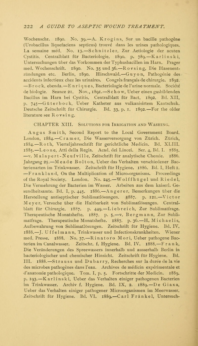 Wochenschr. 1890. No. 39.—A. Krogins, Sur un bacille pathogene (Urobacillus liquefaciens septicus) trouve dans les urines pathologiques. La semaine med. No. 13.—Schnitzler, Zur Aetiologie der acuten Cystitis. Centralblatt für Bacteriologie. 1890. p. 789.—Karlinski, Untersuchungen über das Vorkommen der Typhusbacillen im Harn. Prager med. Wochenschrift. i8go. No. 35 und 36.—Rovsing, Die Blasenent- zündungen etc. Berlin, 1890. Hirschwald.—Guy on, Pathogenic des accidents infectieux chez les urinaires. Congres fran^ais de Chirurgie. 1892. —B rock, ebenda.—E n r i q u e s, Bacteriologie de l'urine norniale. Societe de biologie. Seance 21. Nov., 1891.—Schow, Ueber einen gasbildenden Bacillus im Harn bei Cystitis. Centralblatt für Bact. 1892. Bd. XH, p. 745—Gut er bock, Ueber Katheter aus vulkanisirtem Kautschuk. Deutsche Zeitschrift für Chirurgie. Bd. 33, p. i. 1892.—For the older literature see Rovsing. CHAPTER xni. Solutions for Irrigation and Washing. Angus Smith, Second Report to the Local Government Board. London, 1884.—Cramer, Die Wasserversorgung von Zürich. Zürich, 1884,—Roth, Vierteljahrsschrift für gerichtliche Medicin. Bd. XLIH. 1885.—Leone, Atti della Regia. Acad. dei Lincei. Ser. 4, Bd. I. 1885. —V. Malapert-Neufville, Zeitschrift für analytische Chemie. 1886. Jahrgang 25.—Meade Bolton, Ueber das Verhalten verschiedener Bac- terienarten im Trinkwasser. Zeitschrift für Hygiene. 1S86. Bd. I, Heft i. —F r a n k 1 a n d. On the Multiplication of Micro-organisms. Proceedings of the Royal Society. London. No. 245.—Wolffhügel und Riedel, Die Vermehrung der Bacterien im Wasser. Arbeiten aus dem kaiserl. Ge- sundheitsamte. Bd. I, p. 445. 1886.—Anger er, Bemerkungen über die Herstellung antiseptischer Sublimatlösungen. 1887. p. 121.—Victor Meyer, Versuche über die Haltbarkeit von Sublimatlösungen. Central- blatt für Chirurgie. 18S7. p. 449.—Liebreich, Zur Sublimatfrage. Therapeutische Monatshefte. 1887. p. 5.—v. Bergmann, Zur Subli- matfrage. Therapeutische Monatshefte. 1887. p. 36.—H.Michaelis, Aufbewahrung von Sublimatlösungen. Zeitschrift für Hygiene. Bd. IV. 1888.—J. Uffelmann, Trinkwasser und Infectionskrankheiten. Wiener med. Presse. 1888. No. 37.—Rinatoro M ori, Ueber pathogene Bac- terien im Canalwasser. Zeitschr. f. Hygiene. Bd. IV. 1888.—F rank, Die Veränderungen des Spreewassers innerhalb und ausserhalb Berlin in bacteriologischer und chemischer Hinsicht. Zeitschrift für Hygiene. Bd. III. 1888.—Strauss und Dubarry, Recherches sur la duree de la vie des microbes pathogenes dans l'eau. Archives de medicin experimentale et d'anatomie pathologique. Tom. I, p. 5. Fortschritte der Medicin. 1889. p. 193.—Karlinski, Ueber das Verhalten einiger pathogenen Bacterien im Trinkwasser. Archiv f. Hygiene. Bd. IX, 2. 1889.—De Giaxa, Ueber das Verhalten einiger pathogener Microorganismen im Meerwasser. Zeitschrift für Hygiene. Bd. VI. 1889.—Carl Fränkel, Untersuch-