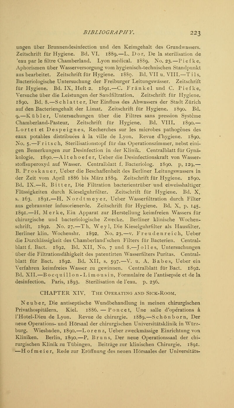 ungen über Brunnendesinfection und den Keimgehalt des Grundwassers. Zeitschrift für Hygiene. Bd. VI. 1889.—L. Dor, De la Sterilisation de 'eau par le filtre Chamberland. Lyon medical. iSSg. No. 23.—Piefke, Aphorismen über Wasserversorgung vom hygienisch-technischen Standpunkt aus bearbeitet. Zeitschrift für Hygiene. 1SS9, Bd. VH u. VIIT.—T i 1 s, Bacteriologische Untersuchung der Freiburger Leitungswässer. Zeitschrift für Hygiene. Bd. IX, Heft 2. 1891.—C. Fränkel und C. Piefke, Versuche über die Leistungen der Sandfiltration. Zeitschrift für Flygiene. iSgo. Bd. 8.—Schlatter, Der Einfluss des Abwassers der Stadt Zürich auf den Bacteriengehalt der Limat. Zeitschrift für Hygiene. 1890. Bd. 9.—K übler, Untersuchungen über die Filtres sans pression Systeme Chamberland-Pasteur. Zeitschrift für Hygiene. Bd. VIII. 1890.— Lortet et Despeignes, Recherches sur les microbes pathogenes des eaux potables distributes ä la ville de Lyon. Revue d'hygiene. 1890. No. 5.—Fritsch, Sterilisationstopf für das Operationszimmer, nebsteini- gen Bemerkungen zur Desinfection in der Klinik. Centralblatt für Gynä- kologie. 1890.—A Itehoefer, Ueber die Desinfectionskraft von Wasser- stoffsuperoxyd auf Wasser. Centralblatt f. Bacteriolog. 1890. p, 129.— B. Proskauer, Ueber die Beschaffenheit des Berliner Leitungswassers in der Zeit vom April 1886 bis März 1889. Zeitschrift für Hygiene. 1890. Bd. IX.—R. Bitter, Die Filtration bacterientrüber und eiweisshaltiger Flüssigkeiten durch Kieseiguhrfilter. Zeitschrift für Hygiene. Bd. X, s. 163. i8gi.—H. Nordtmeyer, Ueber Wasserfiltration durch Filter aus gebrannter Infusorienerde. Zeitschrift für Hygiene. Bd. X, p. 145. 1891.—H. Merke, Ein Apparat zur Herstellung keimfreien Wassers für chirurgische und bacteriologische Zwecke. Berliner klinische Wochen- schrift. 1892. No. 27.—Th. Weyl, Die Kieseiguhrfilter als Hausfilter. Berliner klin. Wochenshr. 1892. No. 23.—v. Freudenreich, Ueber die Durchlässigkeit des Chamberland'schen Filters für Bacterien. Central- blatt f. Bact. 1S92. Bd. XII, No. 7 und 8.—J oll es, Untersuchungen über die Filtrationsfähigkeit des patentirten Wasserfilters Puritas. Central- blatt für Bact. 1892. Bd. XII, s. 597.—V. u. A. Babes, Ueber ein Verfahren keimfreies Wasser zu gewinnen. Centralblatt für Bact. 1892. Bd. XII.—Bo cquillon-Limousin, Formulaire de l'antisepsie et de la desinfection. Paris, 1893. Sterilisation de l'eau. p. 236. CHAPTER XIV. The Operating and Sick-Room. Neuber, Die antiseptische Wundbehandlung in meinen chirurgischen Privathospitälern. Kiel. 1886. — Poncet, Une salle d'operations ä l'Hotel-Dieu de Lyon. Revue de Chirurgie. 1S89.—Schön born. Der neue Operations- und Hörsaal der chirurgischen Universitätsklinik in Würz- burg. Wiesbaden, 1890.—Lorenz, Ueber zweckmässige Einrichtung von Kliniken. Berlin, 1890.—P. Bruns, Der neue Operationssaal der chi- rurgischen Klinik zu Tübingen. Beiträge zur klinischen Chirurgie. 1891. —H o f m e i e r, Rede zur Eröffnung des neuen Hörsaales der Universitäts-