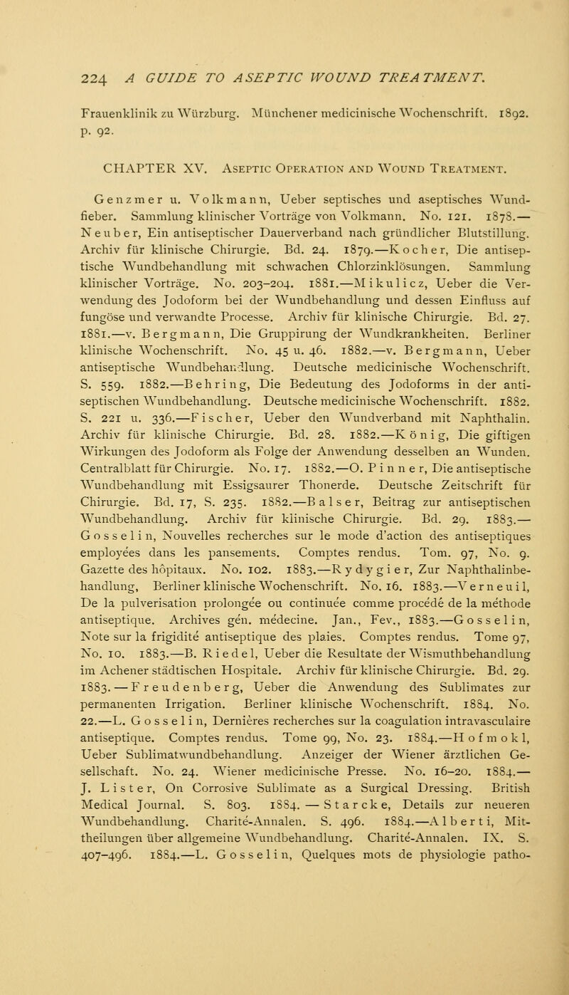 Frauenklinik zu Würzburg. Münchener medicinische Wochenschrift. 1892. p. 92. CHAPTER XV. Aseptic Operation and Wound Treatment. G e n z m e r u. V o Ik m a n n, Ueber septisches und aseptisches Wund- fieber. Sammlung klinischer Vorträge von Volkmann. No. 121. 1878.— Neuber, Ein antiseptischer Dauerverband nach gründlicher Blutstillung. Archiv für klinische Chirurgie, Bd. 24. 1879.—Kocher, Die antisep- tische Wundbehandlung mit schwachen Chlorzinklösungen. Sammlung klinischer Vorträge. No. 203-204. 1881.—Mikulicz, Ueber die Ver- wendung des Jodoform bei der Wundbehandlung und dessen Einfluss auf fungöse und verwandte Processe. Archiv für klinische Chirurgie. Bd. 27. 1881.—V. Bergmann, Die Gruppirung der Wundkrankheiten. Berliner klinische Wochenschrift. No. 45 u. 46. 1882.—v. Bergmann, Ueber antiseptische Wundbehandlung. Deutsche medicinische Wochenschrift. S. 559. 1882.—Behring, Die Bedeutung des Jodoforms in der anti- septischen Wundbehandlung. Deutsche medicinische Wochenschrift. 1882. S. 221 u. 336.—Fischer, Ueber den Wundverband mit Naphthalin. Archiv für klinische Chirurgie. Bd. 28. 1882.—K ö n i g, Die giftigen Wirkungen des Jodoform als Folge der Anwendung desselben an Wunden. Centralblatt für Chirurgie. No. 17. 1882.—O. P i n n e r, Die antiseptische Wundbehandlung mit Essigsaurer Thonerde. Deutsche Zeitschrift für Chirurgie. Bd. 17, S. 235. 1882.—Baiser, Beitrag zur antiseptischen Wundbehandlung. Archiv für klinische Chirurgie. Bd. 29. 1883.— G o s s e 1 i n, Nouvelles recherches sur le mode d'action des antiseptiques employees dans les pansements. Comptes rendus. Tom. 97, No. 9. Gazette des hopitaux. No. 102. 1883.—Rydygier, Zur Naphthalinbe- handlung, Berliner klinische Wochenschrift. No. 16. 1883.—Verneuil, De la pulverisation prolongee ou continuee comme procede de la methode antiseptique. Archives gen. medecine. Jan., Fev., 1S83.—Gössel in, Note sur la frigidite antiseptique des pla,ies. Comptes rendus. Tome 97, No. 10. 1883.—B. Riedel, Ueber die Resultate der W^ismuthbehandlung im Achener städtischen Hospitale. Archiv für klinische Chirurgie. Bd. 29. 1883. — Freudenberg, Ueber die Anwendung des Sublimates zur permanenten Irrigation. Berliner klinische Wochenschrift. 1884. No. 22.—L. G o s s e 1 i n, Dernieres recherches sur la coagulation intravasculaire antiseptique. Comptes rendus. Tome 99, No. 23. 1884.—H o f m o k 1, Ueber Sublimatwundbehandlung. Anzeiger der Wiener ärztlichen Ge- sellschaft. No. 24. Wiener medicinische Presse. No. 16-20. 1884.— J. L i s t e r, On Corrosive Sublimate as a Surgical Dressing. British Medical Journal. S. 803. 1SS4. — Star eke, Details zur neueren Wundbehandlung. Charite-Annalen. S. 496. 1884.—A 1 b e r t i, Mit- theilungen über allgemeine Wundbehandlung. Charite-Annalen. IX. S. 407-496. 1884.—L. Gosselin, Quelques mots de physiologie patho-