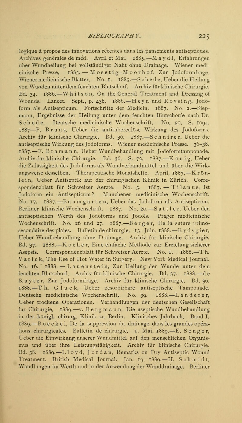 logique k propos des innovations recentes dans les pansements antiseptiques. Archives generales de med. Avril et Mai. 1885.—M a y d 1, Erfahrungen über Wundheilung bei vollständiger Naht ohne Drainage. Wiener medi- cinische Presse. 1885. — M o s e t i g-M o o r h o f, Zur Jodoformfrage. Wiener medicinische Blätter. No. i. 1885.—S c h e d e, Ueber die Heilung von Wunden unter dem feuchten Blutschorf. Archiv für klinische Chirurgie. Bd. 34. 1886.—Whitson, On the General Treatment and Dressing of Wounds. Lancet. Sept., p. 438. 1886.—Heyn und Rovsing, Jodo- form als Antisepticum. Fortschritte der Medicin. 1887. No, 2.—Siep- mann, Ergebnisse der Heilung unter dem feuchten Blutschorfe nach Dr. Schede. Deutsche medicinische Wochenschrift. No. 50. S. 1094. 1887—P. Bruns, Ueber die antituberculöse Wirkung des Jodoforms. Archiv für klinische Chirurgie. Bd. 36. 1887.—Schnirer, Ueber die antiseptische Wirkung des Jodoforms. Wiener medicinische Presse. 36-38. 1887.—F. B r a m a n n, Ueber Wundbehandlung mit Jodoformtamponade. Archiv für klinische Chirurgie. Bd. 36. S. 72. 1887.—König, Ueber die Zulässigkeit des Jodoforms als Wundverbandmittel und über die Wirk- ungsweise desselben. Therapeutische Monatshefte. April, 1887,—Krön- lein, Ueber Antiseptik auf der chirurgischen Klinik in Zürich. Corre- spondenzblatt für Schweizer Aerzte. No, 3. 1887. — Tilanus, Ist Jodoform ein Antisepticum ? Münchener medicinische Wochenschrift. No. 17. 1887.—Baum gart en, Ueber das Jodoform als Antisepticum. Berliner klinische Wochenschrift. 1887. No, 20.—S a 111 e r, Ueber den antiseptischen Werth des Jodoforms und Jodols, Prager medicinische Wochenschrift. No. 26 und 27, 1887.—Berger, De la suture primo- secondaire des plaies. Bulletin de Chirurgie. 13. Juin, 1888.—R y d y gie r, Ueber Wundbehandlung ohne Drainage. Archiv für klinische Chirurgie. Bd. 37. 1888.—K o c h e r, Eine einfache Methode zur Erzielung sicherer Asepsis. Correspondenzblatt für Schweizer Aerzte. No. i. 1888.—Th. V a r i c k, The Use of Hot Water in Surgery. New York Medical Journal. No. 16.  1888. — L a u e n s t e i n, Zur Heilung der Wunde unter dem feuchten Blutschorf. Archiv für klinische Chirurgie. Bd. 37. 1888.—de R u y t e r, Zur Jodoformfrage. Archiv für klinische Chirurgie. Bd. 36. 1888.—T h. Gluck, Ueber resorbirbare antiseptische Tamponade. Deutsche medicinische Wochenschrift. No. 3g. 1888.—L anderer, Ueber trockene Operationen. Verhandlungen der deutschen Gesellschaft für Chirurgie. 1889.—v. Bergmann, Die aseptische Wundbehandlung in der königl. chirurg. Klinik zu Berlin. Klinisches Jahrbuch. Band I. 1889.—B o e c k e 1, De la suppression du drainage dans les grandes opera- tions chirvirgicales. Bulletin de Chirurgie, i. Mai, 1889.—E. S e n g e r, Ueber die Einwirkung unserer Wundmittel auf den menschlichen Organis- mus und über ihre Leistungsfähigkeit. Archiv für klinische Chirurgie. Bd. 38. 1889.—Lloyd, Jordan, Remarks on Dry Antiseptic Wound Treatment. British Medical Journal. Jan. 19, 1889,—H. Schmidt, Wandlungen im Werth und in der Anwendung der Wunddrainage. Berliner