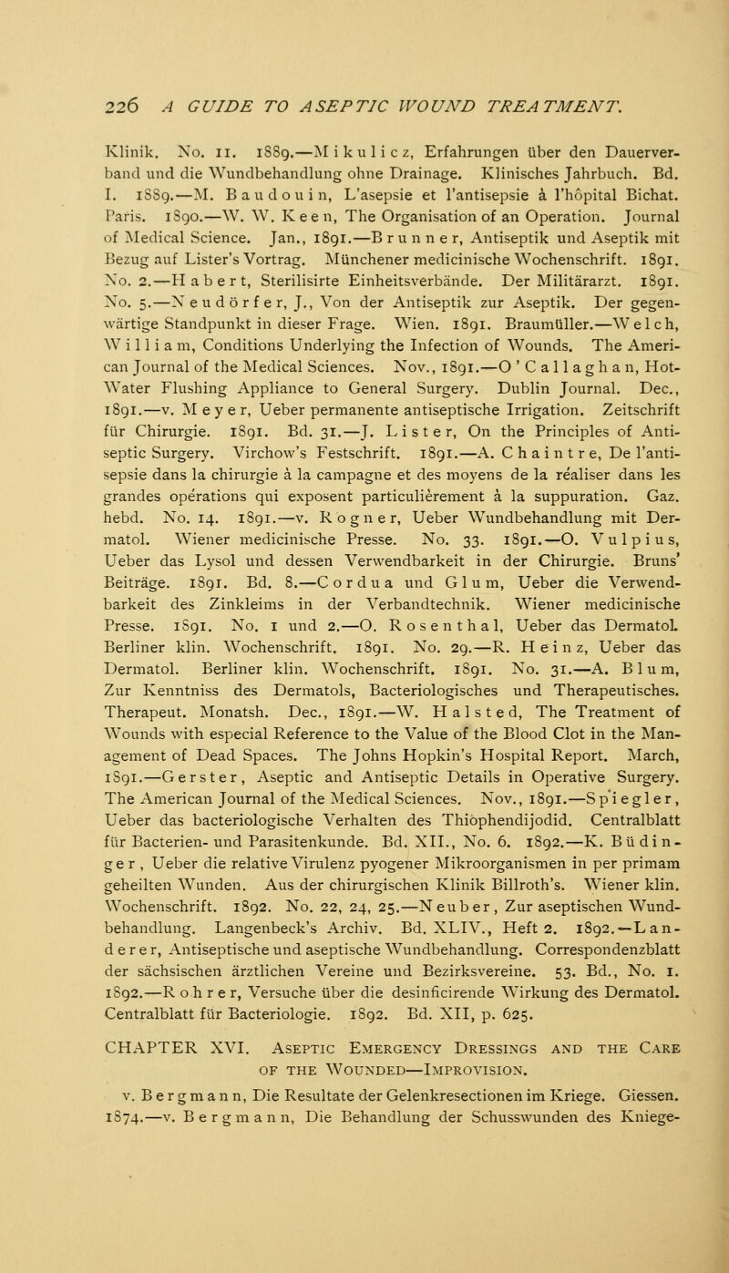 Klinik. No. ii. 1S89.—Mikulicz, Erfahrungen über den Dauerver- band und die Wundbehandlung ohne Drainage. Klinisches Jahrbuch. Bd. I. 1SS9.—M. B a u d o u i n, L'asepsie et l'antisepsie ä l'hopital Bichat. Paris. iSgo.—W. W. Keen, The Organisation of an Operation. Journal of Medical Science. Jan., 1891.—B r u n n e r, Antiseptik und Aseptik mit Bezug auf Lister's Vortrag. Münchener medicinische Wochenschrift. 1891. No. 2.—Habert, Sterilisirte Einheitsverbände. Der Militärarzt. 1891. No. 5.—N e u d ö r f e r, J., Von der Antiseptik zur Aseptik. Der gegen- wärtige Standpunkt in dieser Frage. Wien. 1891. Braumüller.—Welch, William, Conditions Underlying the Infection of Wounds. The Ameri- can Journal of the Medical Sciences. Nov., 1891.—O ' C a 11 a g h a n, Hot- Water Flushing Appliance to General Surgery. Dublin Journal. Dec, 1891.—V. Meyer, Ueber permanente antiseptische Irrigation. Zeitschrift für Chirurgie. 1S91. Bd. 31.—J. L i s t e r, On the Principles of Anti- septic Surgery. Virchow's Festschrift. 1891.—A. C h a i n t r e, De l'anti- sepsie dans la Chirurgie ä la campagne et des moyens de la realiser dans les grandes operations qui exposent particulierement ä la suppuration. Gaz. hebd. No. 14. 1891.—v. Rogner, Ueber Wundbehandlung mit Der- matol. Wiener medicinische Presse. No. 33. 1891.—O. Vulpius, Ueber das Lysol und dessen Vervv^endbarkeit in der Chirurgie. Bruns' Beiträge. 1891. Bd. 8.—Cor du a und Gl um, Ueber die Verwend- barkeit des Zinkleims in der Verbandtechnik. Wiener medicinische Presse, 1S91. No. i und 2.—O. Rosen thai, Ueber das DermatoL Berliner klin. Wochenschrift. 1891. No. 29.—R. Heinz, Ueber das Dermatol. Berliner klin. Wochenschrift. 1891. No. 31.—A. Blum, Zur Kenntniss des Dermatols, Bacteriologisches und Therapeutisches. Therapeut. Monatsh. Dec, 1891.—W. H a 1 s t e d, The Treatment of Wounds with especial Reference to the Value of the Blood Clot in the Man- agement of Dead Spaces. The Johns Hopkin's Hospital Report. March, 1S91.—G erst er. Aseptic and Antiseptic Details in Operative Surgery. The American Journal of the Medical Sciences. Nov., 1891.—Spiegler, Ueber das bacteriologische Verhalten des Thiöphendijodid. Centralblatt für Bacterien-und Parasitenkunde. Bd. XII., No. 6. 1892.—K. Büdin- g e r , Ueber die relative Virulenz pyogener Mikroorganismen in per primam geheilten Wunden. Aus der chirurgischen Klinik Billroth's. Wiener klin. Wochenschrift. 1892. No. 22, 24, 25.—Neuber, Zur aseptischen Wund- behandlung. Langenbeck's Archiv. Bd. XLIV., Heft 2. i892.~Lan- derer, Antiseptische und aseptische Wundbehandlung. Correspondenzblatt der sächsischen ärztlichen Vereine und Bezirksvereine. 53. Bd., No. i. 1S92.—R o h r e r, Versuche über die desinficirende Wirkung des Dermatol. Centralblatt für Bacteriologie. 1892. Bd. XII, p. 625. CHAPTER XVI. Aseptic Emergency Dressings and the Care OF THE Wounded—Improvision. V. Bergmann, Die Resultate der Gelenkresectionen im Kriege. Giessen. 1S74.—V. Bergmann, Die Behandlung der Schusswunden des Kniege-