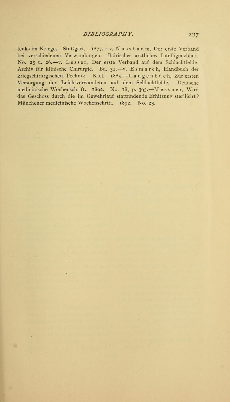 lenks im Kriege. Stuttgart. 1877.—v. Nussbaum, Der erste Verband bei verschiedenen Verwundungen. Bairisches ärztliches Intelligenzblatt. No. 25 u. 26.—V. Lesser, Der erste Verband auf dem Schlachtfelde. Archiv für klinische Chirurgie. Bd. 31.—v. E s m a r c h, Handbuch der kriegschirurgischen Technik. Kiel. 1885.—L a n g e n b u c h, Zur ersten Versorgung der Leichtverwundeten auf dem Schlachtfelde. Deutsche medicinische Wochenschrift. 1892. No. 18, p. 395.—M e s s n e r, Wird das Geschoss durch die im Gewehrlauf stattfindende Erhitzung sterilisirt ? Münchener medicinische Wochenschrift. 1892. No. 23.