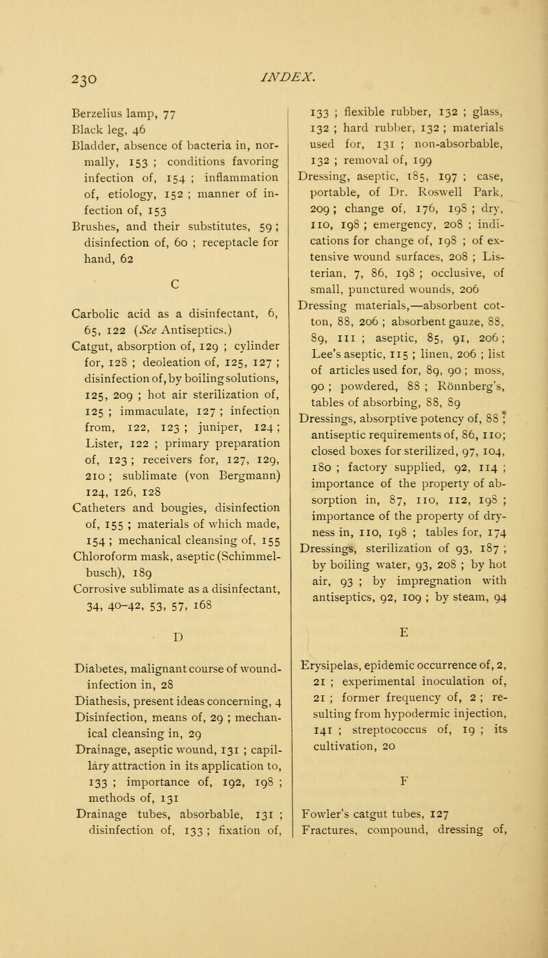 Berzelius lamp, 77 Black leg, 46 Bladder, absence of bacteria in, nor- mally, 153 ; conditions favoring infection of, 154 ; inflammation of, etiology, 152 ; manner of in- fection of, 153 Brushes, and their substitutes, 59 ; disinfection of, 60 ; receptacle for hand, 62 Carbolic acid as a disinfectant, 6, 65, 122 {^See Antiseptics.) Catgut, absorption of, 129 ; cylinder for, 128 ; deoleation of, 125, 127 ; disinfection of, by boiling solutions, 125, 209 ; hot air sterilization of, 125 ; immaculate, 127 ; infection from, 122, 123 ; juniper, 124; Lister, 122 ; primary preparation of, 123 ; receivers for, 127, 129, 210 ; sublimate (von Bergmann) 124, 126, 128 Catheters and bougies, disinfection of, 155 ; materials of which made, 154 ; mechanical cleansing of, 155 Chloroform mask, aseptic (Schimmel- busch), 189 Corrosive sublimate as a disinfectant, 34, 40-42, 53, 57, 168 D Diabetes, malignant course of wound- infection in, 28 Diathesis, present ideas concerning, 4 Disinfection, means of, 29 ; mechan- ical cleansing in, 29 Drainage, aseptic wound, 131 ; capil- lary attraction in its application to, 133 ; importance of, 192, 198 ; methods of, 131 Drainage tubes, absorbable, 131 ; disinfection of, 133 ; fixation of, 133 ; flexible rubber, 132 ; glass, 132 ; hard rubber, 132 ; materials used for, 131 ; non-absorbable, 132 ; removal of, 199 Dressing, aseptic, 185, 197 ; case, portable, of Dr. Roswell Park, 209; change of, 176, igS ; dry, no, 198 ; emergency, 208 ; indi- cations for change of, 198 ; of ex- tensive wound surfaces, 208 ; Lis- terian, 7, 86, 198 ; occlusive, of small, punctured wounds, 206 Dressing materials,—absorbent cot- ton, 88, 206 ; absorbent gauze, 88, 89, III ; aseptic, 85, 91, 206; Lee's aseptic, 115 ; linen, 206 ; list of articles used for, 89, 90 ; moss, 90 ; powdered, 88 ; Rönnberg's, tables of absorbing, 88, 89 Dressings, absorptive potency of, 88 * antiseptic requirements of, 86, no; closed boxes for sterilized, 97, 104, 180 ; factory supplied, 92, 114 ; importance of the property of ab- sorption in, 87, no, 112, 19S ; importance of the property of dry- ness in, no, 198 ; tables for, 174 Dressings, sterilization of 93, 187 ; by boiling water, 93, 208 ; by hot air, 93 ; by impregnation with antiseptics, 92, 109 ; by steam, 94 Erysipelas, epidemic occurrence of, 2, 21 ; experimental inoculation of, 21 ; former frequency of, 2 ; re- sulting from hypodermic injection, 141 ; streptococcus of, 19 ; its cultivation, 20 Fowler's catgut tubes, 127 Fractures, compound, dressing of.