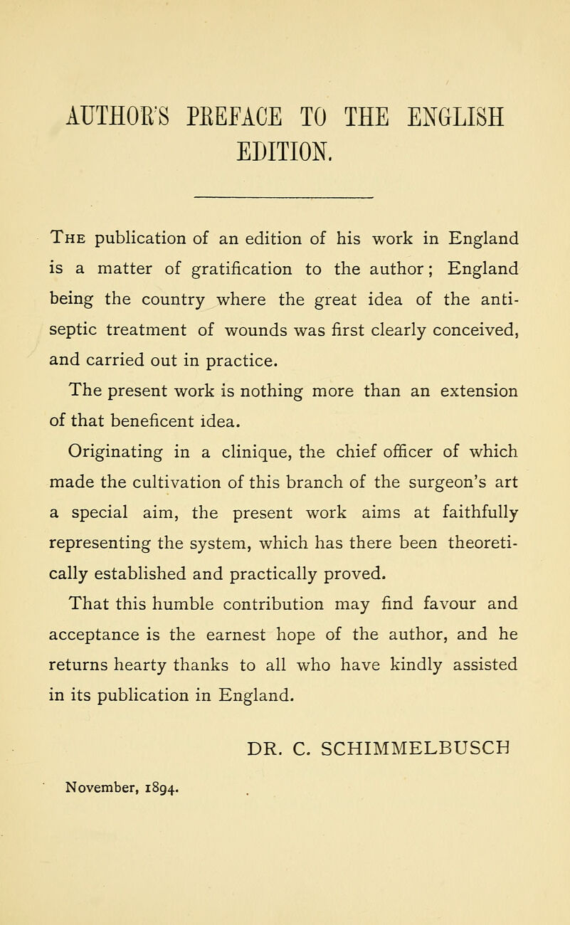 AUTHORS PEEFACE TO THE ENGLISH EDITION. The publication of an edition of his work in England is a matter of gratification to the author; England being the country where the great idea of the anti- septic treatment of wounds was first clearly conceived, and carried out in practice. The present work is nothing more than an extension of that beneficent idea. Originating in a clinique, the chief officer of which made the cultivation of this branch of the surgeon's art a special aim, the present work aims at faithfully representing the system, which has there been theoreti- cally established and practically proved. That this humble contribution may find favour and acceptance is the earnest hope of the author, and he returns hearty thanks to all who have kindly assisted in its publication in England. DR. C. SCHIMMELBUSCH November, 1894.