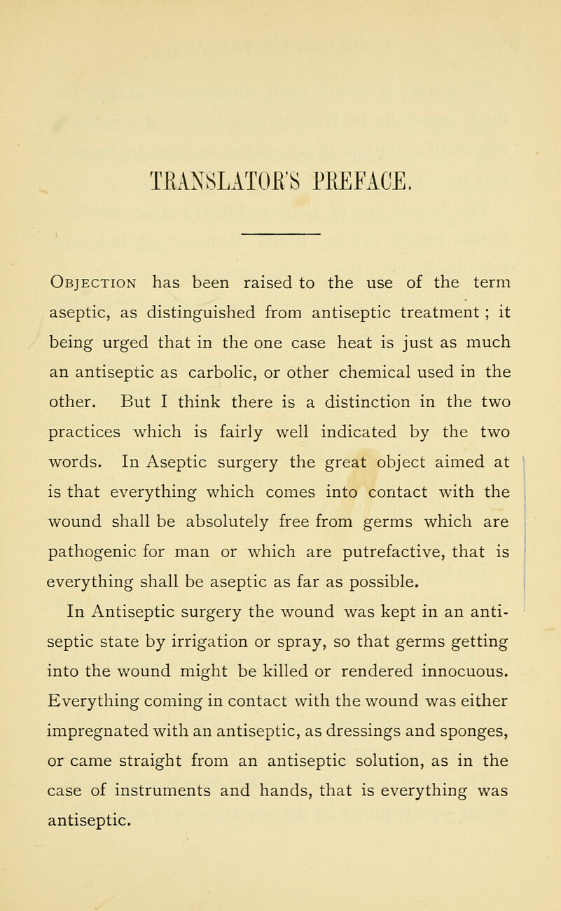 Objection has been raised to the use of the term aseptic, as distinguished from antiseptic treatment ; it being urged that in the one case heat is just as much an antiseptic as carbolic, or other chemical used in the other. But I think there is a distinction in the two practices which is fairly well indicated by the two words. In Aseptic surgery the great object aimed at is that everything which comes into contact with the wound shall be absolutely free from germs which are pathogenic for man or which are putrefactive, that is everything shall be aseptic as far as possible. In Antiseptic surgery the wound was kept in an anti- septic state by irrigation or spray, so that germs getting into the wound might be killed or rendered innocuous. Everything coming in contact with the wound was either impregnated with an antiseptic, as dressings and sponges, or came straight from an antiseptic solution, as in the case of instruments and hands, that is everything was antiseptic.