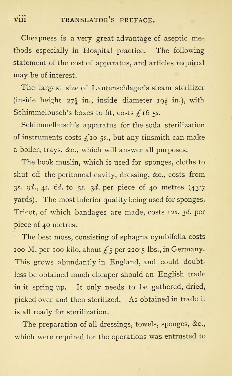 Cheapness is a very great advantage of aseptic me- thods especially in Hospital practice. The following statement of the cost of apparatus, and articles required may be of interest. The largest size of Lautenschlager's steam sterilizer (inside height 27! in., inside diameter 19J in.), with Schimmelbusch's boxes to fit, costs £ib 5s. Schimmelbusch's apparatus for the soda sterilization of instruments costs ^10 5s., but any tinsmith can make a boiler, trays, &c, which will answer all purposes. The book muslin, which is used for sponges, cloths to shut off the peritoneal cavity, dressing, &c, costs from 3s. gd., 45. 6d. to 55. 3d. per piece of 40 metres (43*7 yards). The most inferior quality being used for sponges. Tricot, of which bandages are made, costs 125. 3^. per piece of 40 metres. The best moss, consisting of sphagna cymbifolia costs 100 M. per 100 kilo, about £5 per 220-5 lbs., in Germany. This grows abundantly in England, and could doubt- less be obtained much cheaper should an English trade in it spring up. It only needs to be gathered, dried, picked over and then sterilized. As obtained in trade it is all ready for sterilization. The preparation of all dressings, towels, sponges, &c, which were required for the operations was entrusted to