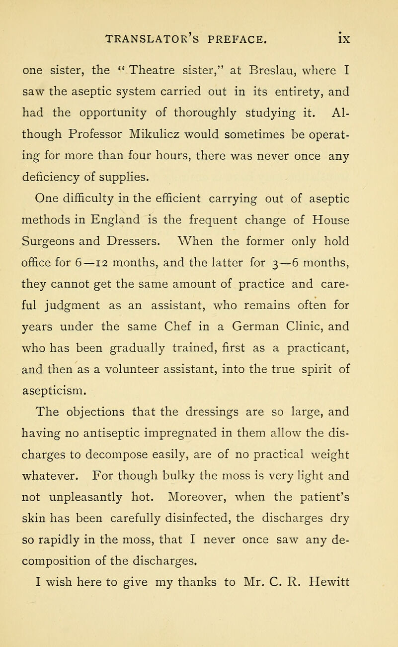 one sister, the  Theatre sister, at Breslau, where I saw the aseptic system carried out in its entirety, and had the opportunity of thoroughly studying it. Al- though Professor Mikulicz would sometimes be operat- ing for more than four hours, there was never once any deficiency of supplies. One difficulty in the efficient carrying out of aseptic methods in England is the frequent change of House Surgeons and Dressers. When the former only hold office for 6—12 months, and the latter for 3—6 months, they cannot get the same amount of practice and care- ful judgment as an assistant, who remains often for years under the same Chef in a German Clinic, and who has been gradually trained, first as a practicant, and then as a volunteer assistant, into the true spirit of asepticism. The objections that the dressings are so large, and having no antiseptic impregnated in them allow the dis- charges to decompose easily, are of no practical weight whatever. For though bulky the moss is very light and not unpleasantly hot. Moreover, when the patient's skin has been carefully disinfected, the discharges dry so rapidly in the moss, that I never once saw any de- composition of the discharges, I wish here to give my thanks to Mr. C. R. Hewitt