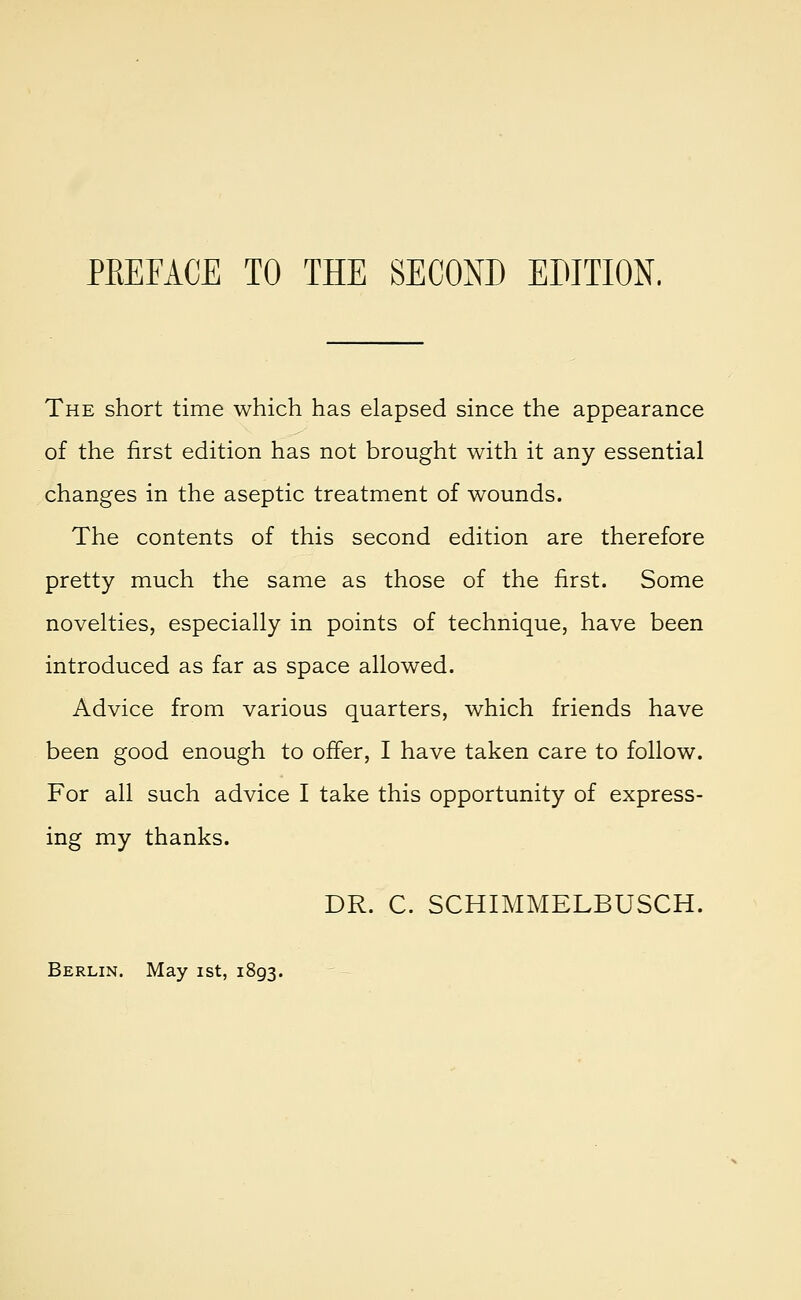 The short time which has elapsed since the appearance of the first edition has not brought with it any essential changes in the aseptic treatment of wounds. The contents of this second edition are therefore pretty much the same as those of the first. Some novelties, especially in points of technique, have been introduced as far as space allowed. Advice from various quarters, which friends have been good enough to offer, I have taken care to follow. For all such advice I take this opportunity of express- ing my thanks. DR. C. SCHIMMELBUSCH.