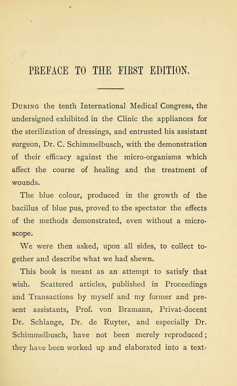 During the tenth International Medical Congress, the undersigned exhibited in the Clinic the appliances for the sterilization of dressings, and entrusted his assistant surgeon, Dr. C. Schimmelbusch, with the demonstration of their efficacy against the micro-organisms which affect the course of healing and the treatment of wounds. The blue colour, produced in the growth of the bacillus of blue pus, proved to the spectator the effects of the methods demonstrated, even without a micro- scope. We were then asked, upon all sides, to collect to- gether and describe what we had shewn. This book is meant as an attempt to satisfy that wish. Scattered articles, published in Proceedings and Transactions by myself and my former and pre- sent assistants, Prof, von Bramann, Privat-docent Dr. Schlange, Dr. de Ruyter, and especially Dr. Schimmelbusch, have not been merely reproduced; they have been worked up and elaborated into a text-