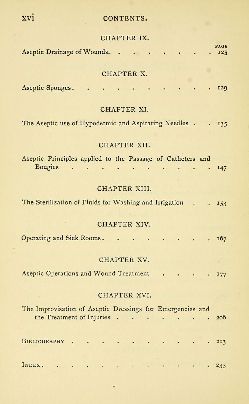 CHAPTER IX. PAGE Aseptic Drainage of Wounds 125 CHAPTER X. Aseptic Sponges 129, CHAPTER XL The Aseptic use of Hypodermic and Aspirating Needles . . 135 CHAPTER XII. Aseptic Principles applied to the Passage of Catheters and Bougies 147 CHAPTER XIII. The Sterilization of Fluids for Washing and Irrigation . . 153 CHAPTER XIV. Operating and Sick Rooms 167 CHAPTER XV. Aseptic Operations and Wound Treatment .... 177 CHAPTER XVI. The Improvisation of Aseptic Dressings for Emergencies and the Treatment of Injuries 206 Bibliography 213 Index 233