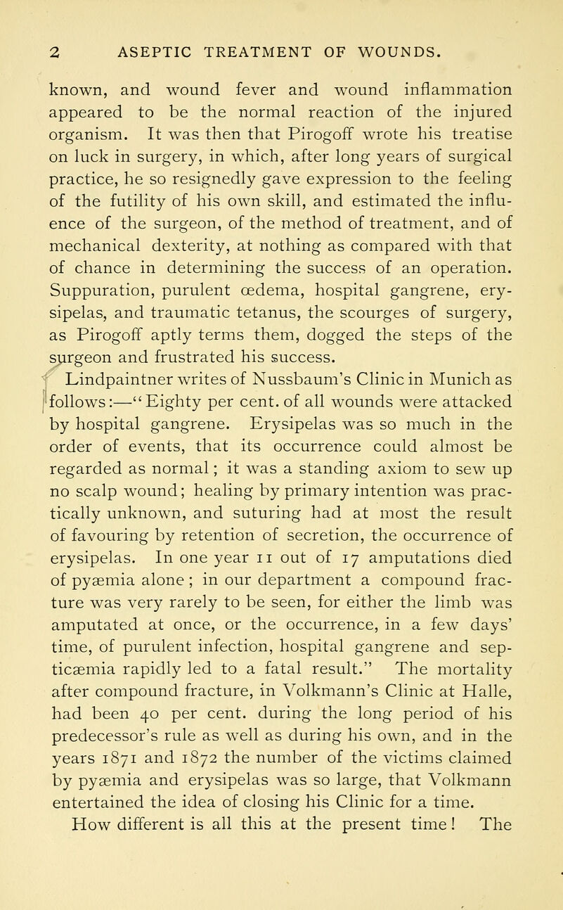 known, and wound fever and wound inflammation appeared to be the normal reaction of the injured organism. It was then that Pirogoff wrote his treatise on luck in surgery, in which, after long years of surgical practice, he so resignedly gave expression to the feeling of the futility of his own skill, and estimated the influ- ence of the surgeon, of the method of treatment, and of mechanical dexterity, at nothing as compared with that of chance in determining the success of an operation. Suppuration, purulent oedema, hospital gangrene, ery- sipelas, and traumatic tetanus, the scourges of surgery, as Pirogoff aptly terms them, dogged the steps of the surgeon and frustrated his success. Lindpaintner writes of Nussbaum's Clinic in Munich as follows:—Eighty per cent, of all wounds were attacked by hospital gangrene. Erysipelas was so much in the order of events, that its occurrence could almost be regarded as normal; it was a standing axiom to sew up no scalp wound; healing by primary intention was prac- tically unknown, and suturing had at most the result of favouring by retention of secretion, the occurrence of erysipelas. In one year n out of 17 amputations died of pyaemia alone; in our department a compound frac- ture was very rarely to be seen, for either the limb was amputated at once, or the occurrence, in a few days' time, of purulent infection, hospital gangrene and sep- ticaemia rapidly led to a fatal result. The mortality after compound fracture, in Volkmann's Clinic at Halle, had been 40 per cent, during the long period of his predecessor's rule as well as during his own, and in the years 1871 and 1872 the number of the victims claimed by pyaemia and erysipelas was so large, that Volkmann entertained the idea of closing his Clinic for a time. How different is all this at the present time! The