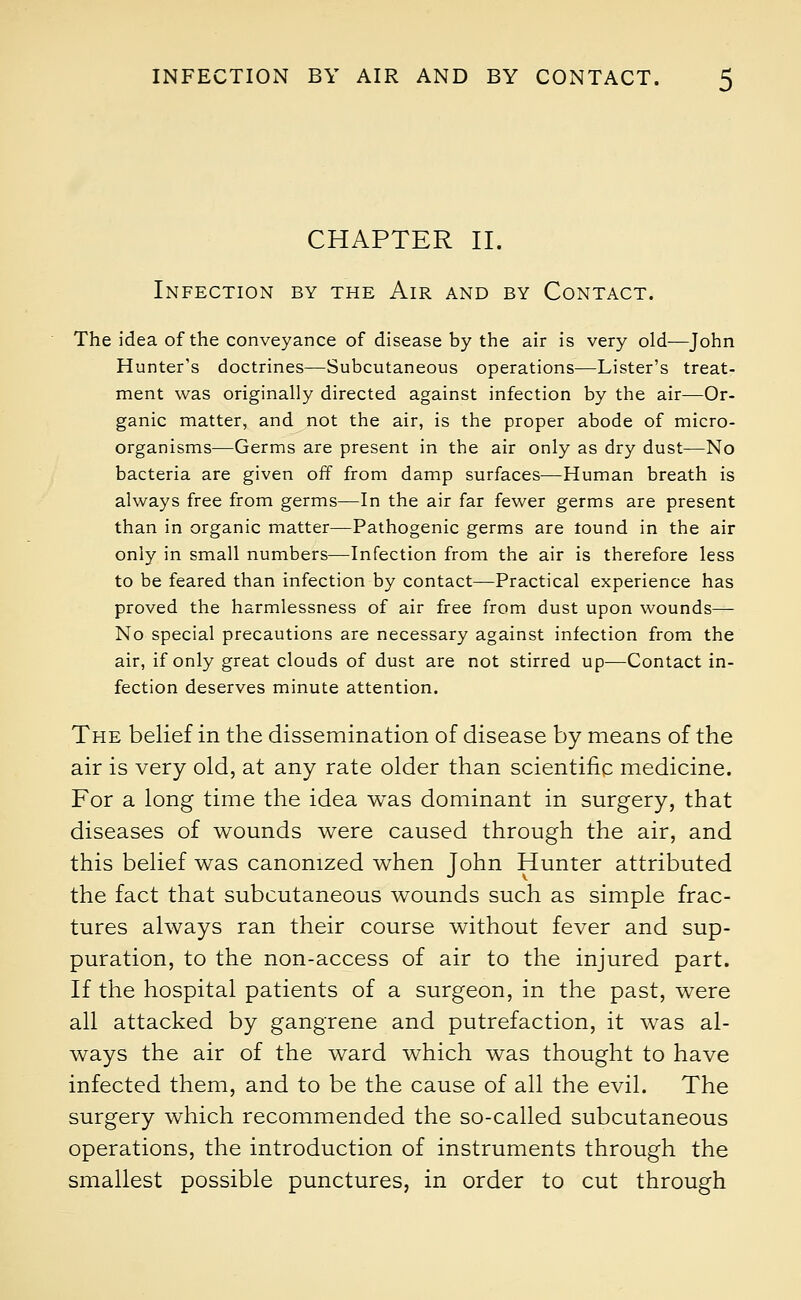 CHAPTER II. Infection by the Air and by Contact. The idea of the conveyance of disease by the air is very old—John Hunter's doctrines—Subcutaneous operations—Lister's treat- ment was originally directed against infection by the air—Or- ganic matter, and not the air, is the proper abode of micro- organisms—Germs are present in the air only as dry dust—No bacteria are given off from damp surfaces—Human breath is always free from germs—In the air far fewer germs are present than in organic matter—Pathogenic germs are tound in the air only in small numbers—Infection from the air is therefore less to be feared than infection by contact—Practical experience has proved the harmlessness of air free from dust upon wounds— No special precautions are necessary against infection from the air, if only great clouds of dust are not stirred up—Contact in- fection deserves minute attention. The belief in the dissemination of disease by means of the air is very old, at any rate older than scientific medicine. For a long time the idea was dominant in surgery, that diseases of wounds were caused through the air, and this belief was canonized when John Hunter attributed the fact that subcutaneous wounds such as simple frac- tures always ran their course without fever and sup- puration, to the non-access of air to the injured part. If the hospital patients of a surgeon, in the past, were all attacked by gangrene and putrefaction, it was al- ways the air of the ward which was thought to have infected them, and to be the cause of all the evil. The surgery which recommended the so-called subcutaneous operations, the introduction of instruments through the smallest possible punctures, in order to cut through