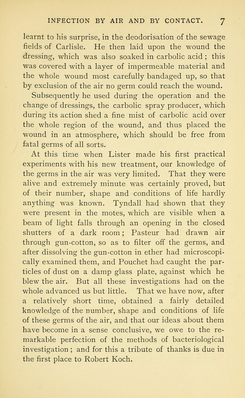 learnt to his surprise, in the deodorisation of the sewage fields of Carlisle. He then laid upon the wound the dressing, which was also soaked in carbolic acid ; this was covered with a layer of impermeable material and the whole wound most carefully bandaged up, so that by exclusion of the air no germ could reach the wound. Subsequently he used during the operation and the change of dressings, the carbolic spray producer, which during its action shed a fine mist of carbolic acid over the whole region of the wound, and thus placed the wound in an atmosphere, which should be free from fatal germs of all sorts. At this time when Lister made his first practical experiments with his new treatment, our knowledge of the germs in the air was very limited. That they were alive and extremely minute was certainly proved, but of their number, shape and conditions of life hardly anything was known. Tyndall had shown that they were present in the motes, which are visible when a beam of light falls through an opening in the closed shutters of a dark room; Pasteur had drawn air through gun-cotton, so as to filter off the germs, and after dissolving the gun-cotton in ether had microscopi- cally examined them, and Pouchet had caught the par- ticles of dust on a damp glass plate, against which he blew the air. But all these investigations had on the whole advanced us but little. That we have now, after a relatively short time, obtained a fairly detailed knowledge of the number, shape and conditions of life of these germs of the air, and that our ideas about them have become in a sense conclusive, we owe to the re- markable perfection of the methods of bacteriological investigation ; and for this a tribute of thanks is due in the first place to Robert Koch.