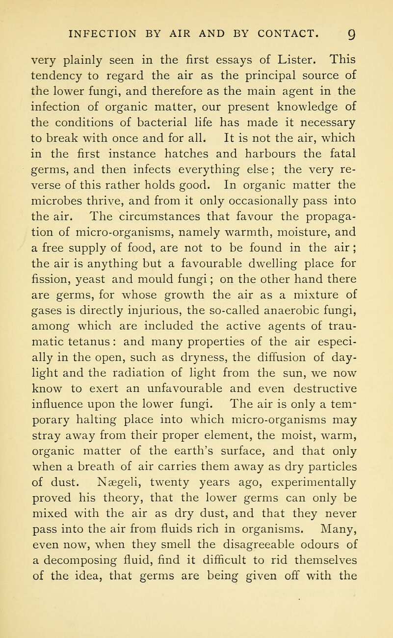 very plainly seen in the first essays of Lister. This tendency to regard the air as the principal source of the lower fungi, and therefore as the main agent in the infection of organic matter, our present knowledge of the conditions of bacterial life has made it necessary to break with once and for all. It is not the air, which in the first instance hatches and harbours the fatal germs, and then infects everything else; the very re- verse of this rather holds good. In organic matter the microbes thrive, and from it only occasionally pass into the air. The circumstances that favour the propaga- tion of micro-organisms, namely warmth, moisture, and a free supply of food, are not to be found in the air; the air is anything but a favourable dwelling place for fission, yeast and mould fungi; on the other hand there are germs, for whose growth the air as a mixture of gases is directly injurious, the so-called anaerobic fungi, among which are included the active agents of trau- matic tetanus: and many properties of the air especi- ally in the open, such as dryness, the diffusion of day- light and the radiation of light from the sun, we now know to exert an unfavourable and even destructive influence upon the lower fungi. The air is only a tem- porary halting place into which micro-organisms may stray away from their proper element, the moist, warm, organic matter of the earth's surface, and that only when a breath of air carries them away as dry particles of dust. Naegeli, twenty years ago, experimentally proved his theory, that the lower germs can only be mixed with the air as dry dust, and that they never pass into the air from fluids rich in organisms. Many, even now, when they smell the disagreeable odours of a decomposing fluid, find it difficult to rid themselves of the idea, that germs are being given off with the