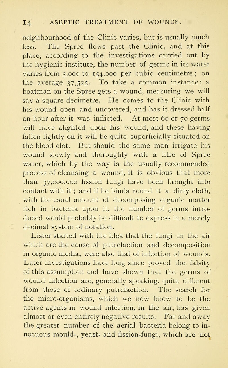neighbourhood of the Clinic varies, but is usually much less. The Spree flows past the Clinic, and at this place, according to the investigations carried out by the hygienic institute, the number of germs in its water varies from 3,000 to 154,000 per cubic centimetre; on the average 37,525. To take a common instance: a boatman on the Spree gets a wound, measuring we will say a square decimetre. He comes to the Clinic with his wound open and uncovered, and has it dressed half an hour after it was inflicted. At most 60 or 70 germs will have alighted upon his wound, and these having fallen lightly on it will be quite superficially situated on the blood clot. But should the same man irrigate his wound slowly and thoroughly with a litre of Spree water, which by the way is the usually recommended process of cleansing a wound, it is obvious that more than 37,000,000 fission fungi have been brought into contact with it; and if he binds round it a dirty cloth, with the usual amount of decomposing organic matter rich in bacteria upon it, the number of germs intro- duced would probably be difficult to express in a merely decimal system of notation. Lister started with the idea that the fungi in the air which are the cause of putrefaction and decomposition in organic media, were also that of infection of wounds. Later investigations have long since proved the falsity of this assumption and have shown that the germs of wound infection are, generally speaking, quite different from those of ordinary putrefaction. The search for the micro-organisms, which we now know to be the active agents in wound infection, in the air, has given almost or even entirely negative results. Far and away the greater number of the aerial bacteria belong to in- nocuous mould-, yeast- and fission-fungi, which are not