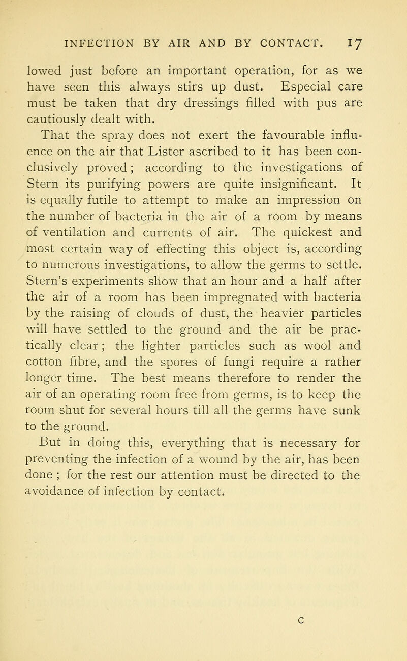 lowed just before an important operation, for as we have seen this always stirs up dust. Especial care must be taken that dry dressings filled with pus are cautiously dealt with. That the spray does not exert the favourable influ- ence on the air that Lister ascribed to it has been con- clusively proved; according to the investigations of Stern its purifying powers are quite insignificant. It is equally futile to attempt to make an impression on the number of bacteria in the air of a room by means of ventilation and currents of air. The quickest and most certain way of effecting this object is, according to numerous investigations, to allow the germs to settle. Stern's experiments show that an hour and a half after the air of a room has been impregnated with bacteria by the raising of clouds of dust, the heavier particles will have settled to the ground and the air be prac- tically clear; the lighter particles such as wool and cotton fibre, and the spores of fungi require a rather longer time. The best means therefore to render the air of an operating room free from germs, is to keep the room shut for several hours till all the germs have sunk to the ground. But in doing this, everything that is necessary for preventing the infection of a wound by the air, has been done ; for the rest our attention must be directed to the avoidance of infection by contact.